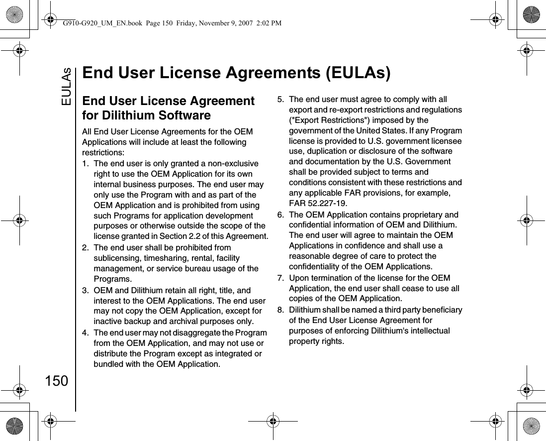 EULAsEnd User License Agreements (EULAs)150End User License Agreement for Dilithium SoftwareAll End User License Agreements for the OEM Applications will include at least the following restrictions:1.  The end user is only granted a non-exclusive right to use the OEM Application for its own internal business purposes. The end user may only use the Program with and as part of the OEM Application and is prohibited from using such Programs for application development purposes or otherwise outside the scope of the license granted in Section 2.2 of this Agreement.2.  The end user shall be prohibited from sublicensing, timesharing, rental, facility management, or service bureau usage of the Programs.3.  OEM and Dilithium retain all right, title, and interest to the OEM Applications. The end user may not copy the OEM Application, except for inactive backup and archival purposes only.4.  The end user may not disaggregate the Program from the OEM Application, and may not use or distribute the Program except as integrated or bundled with the OEM Application.5.  The end user must agree to comply with all export and re-export restrictions and regulations (&quot;Export Restrictions&quot;) imposed by the government of the United States. If any Program license is provided to U.S. government licensee use, duplication or disclosure of the software and documentation by the U.S. Government shall be provided subject to terms and conditions consistent with these restrictions and any applicable FAR provisions, for example, FAR 52.227-19.6.  The OEM Application contains proprietary and confidential information of OEM and Dilithium. The end user will agree to maintain the OEM Applications in confidence and shall use a reasonable degree of care to protect the confidentiality of the OEM Applications.7.  Upon termination of the license for the OEM Application, the end user shall cease to use all copies of the OEM Application.8.  Dilithium shall be named a third party beneficiary of the End User License Agreement for purposes of enforcing Dilithium&apos;s intellectual property rights.G910-G920_UM_EN.book  Page 150  Friday, November 9, 2007  2:02 PM