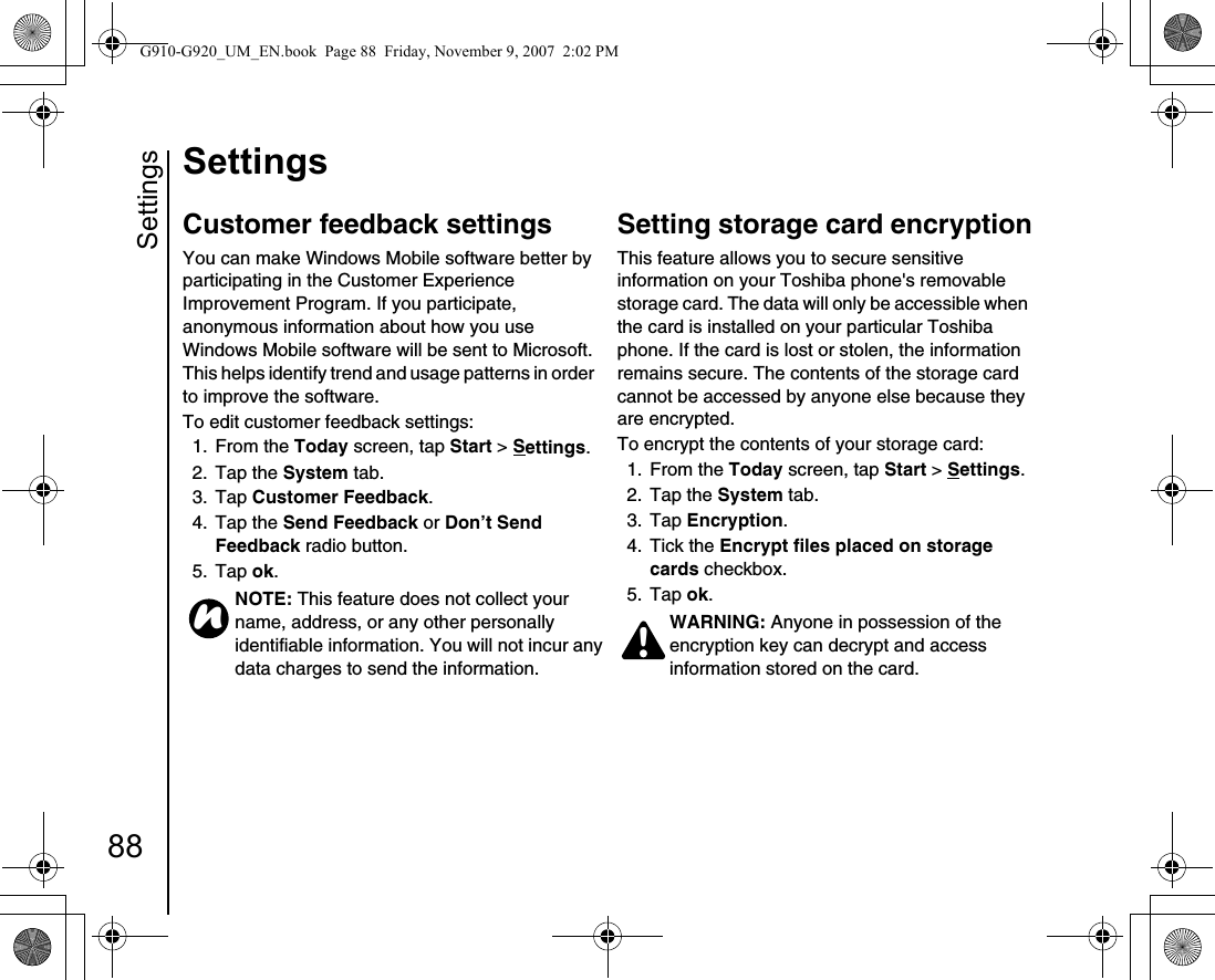 Settings88SettingsCustomer feedback settingsYou can make Windows Mobile software better by participating in the Customer Experience Improvement Program. If you participate, anonymous information about how you use Windows Mobile software will be sent to Microsoft. This helps identify trend and usage patterns in order to improve the software.To edit customer feedback settings:1. From the Today screen, tap Start &gt; Settings.2. Tap the System tab.3. Tap Customer Feedback. 4. Tap the Send Feedback or Don’t Send Feedback radio button.5. Tap ok.Setting storage card encryptionThis feature allows you to secure sensitive information on your Toshiba phone&apos;s removable storage card. The data will only be accessible when the card is installed on your particular Toshiba phone. If the card is lost or stolen, the information remains secure. The contents of the storage card cannot be accessed by anyone else because they are encrypted.To encrypt the contents of your storage card:1. From the Today screen, tap Start &gt; Settings.2. Tap the System tab.3. Tap Encryption. 4. Tick the Encrypt files placed on storage cards checkbox.5. Tap ok.NOTE: This feature does not collect your name, address, or any other personally identifiable information. You will not incur any data charges to send the information.nWARNING: Anyone in possession of the encryption key can decrypt and access information stored on the card.!G910-G920_UM_EN.book  Page 88  Friday, November 9, 2007  2:02 PM