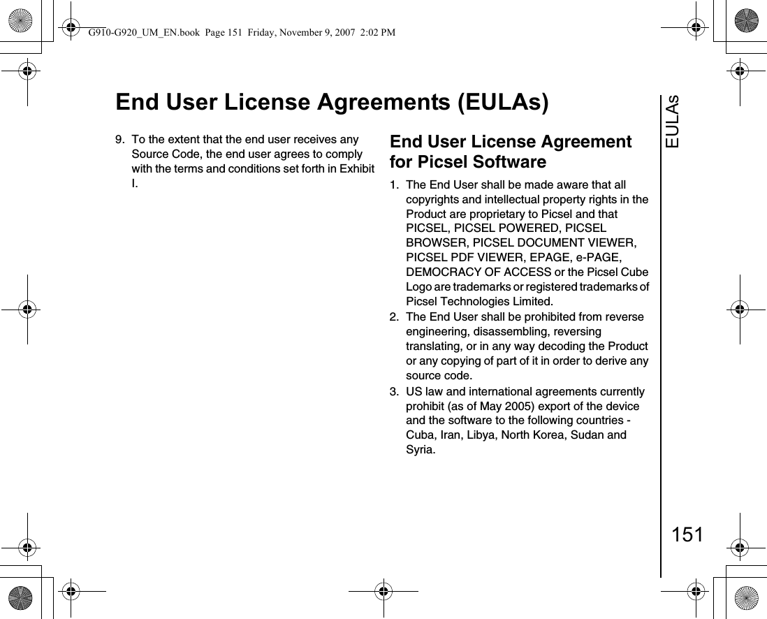 EULAsEnd User License Agreements (EULAs)1519.  To the extent that the end user receives any Source Code, the end user agrees to comply with the terms and conditions set forth in Exhibit I.End User License Agreement for Picsel Software1.  The End User shall be made aware that all copyrights and intellectual property rights in the Product are proprietary to Picsel and that PICSEL, PICSEL POWERED, PICSEL BROWSER, PICSEL DOCUMENT VIEWER, PICSEL PDF VIEWER, EPAGE, e-PAGE, DEMOCRACY OF ACCESS or the Picsel Cube Logo are trademarks or registered trademarks of Picsel Technologies Limited.2.  The End User shall be prohibited from reverse engineering, disassembling, reversing translating, or in any way decoding the Product or any copying of part of it in order to derive any source code.3.  US law and international agreements currently prohibit (as of May 2005) export of the device and the software to the following countries - Cuba, Iran, Libya, North Korea, Sudan and Syria.G910-G920_UM_EN.book  Page 151  Friday, November 9, 2007  2:02 PM