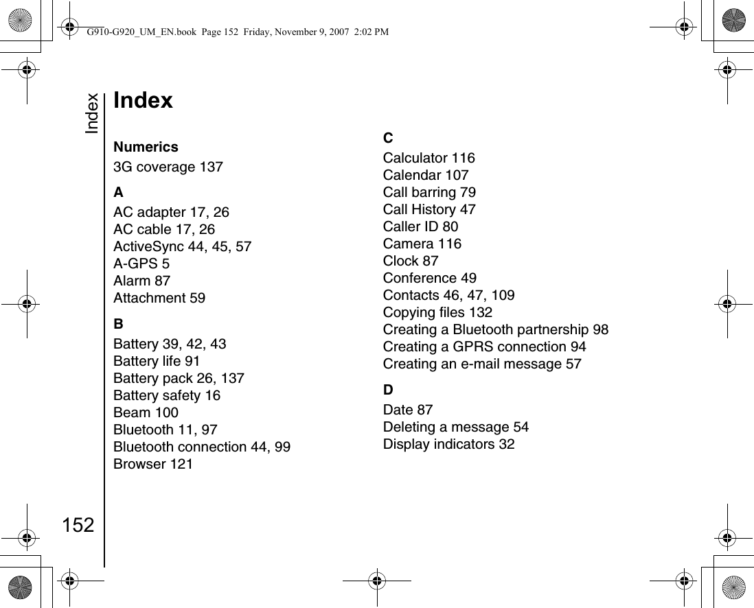 Index152IndexIndexNumerics3G coverage 137AAC adapter 17, 26AC cable 17, 26ActiveSync 44, 45, 57A-GPS 5Alarm 87Attachment 59BBattery 39, 42, 43Battery life 91Battery pack 26, 137Battery safety 16Beam 100Bluetooth 11, 97Bluetooth connection 44, 99Browser 121CCalculator 116Calendar 107Call barring 79Call History 47Caller ID 80Camera 116Clock 87Conference 49Contacts 46, 47, 109Copying files 132Creating a Bluetooth partnership 98Creating a GPRS connection 94Creating an e-mail message 57DDate 87Deleting a message 54Display indicators 32G910-G920_UM_EN.book  Page 152  Friday, November 9, 2007  2:02 PM