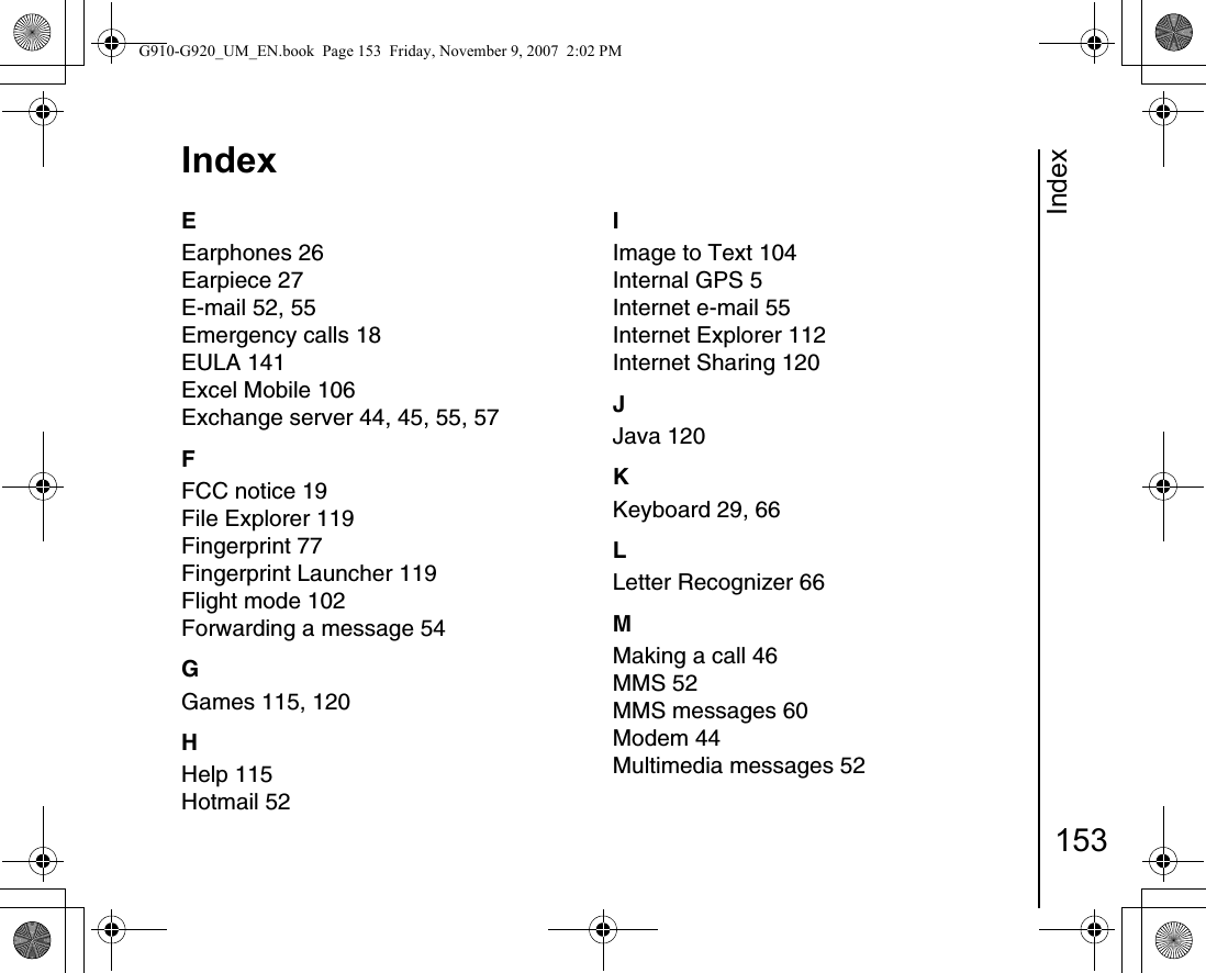 Index153IndexEEarphones 26Earpiece 27E-mail 52, 55Emergency calls 18EULA 141Excel Mobile 106Exchange server 44, 45, 55, 57FFCC notice 19File Explorer 119Fingerprint 77Fingerprint Launcher 119Flight mode 102Forwarding a message 54GGames 115, 120HHelp 115Hotmail 52IImage to Text 104Internal GPS 5Internet e-mail 55Internet Explorer 112Internet Sharing 120JJava 120KKeyboard 29, 66LLetter Recognizer 66MMaking a call 46MMS 52MMS messages 60Modem 44Multimedia messages 52G910-G920_UM_EN.book  Page 153  Friday, November 9, 2007  2:02 PM