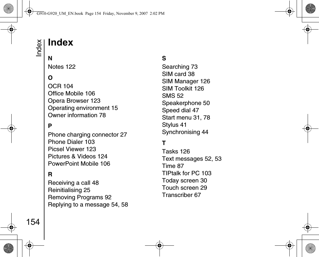 Index154IndexNNotes 122OOCR 104Office Mobile 106Opera Browser 123Operating environment 15Owner information 78PPhone charging connector 27Phone Dialer 103Picsel Viewer 123Pictures &amp; Videos 124PowerPoint Mobile 106RReceiving a call 48Reinitialising 25Removing Programs 92Replying to a message 54, 58SSearching 73SIM card 38SIM Manager 126SIM Toolkit 126SMS 52Speakerphone 50Speed dial 47Start menu 31, 78Stylus 41Synchronising 44TTasks 126Text messages 52, 53Time 87TIPtalk for PC 103Today screen 30Touch screen 29Transcriber 67G910-G920_UM_EN.book  Page 154  Friday, November 9, 2007  2:02 PM