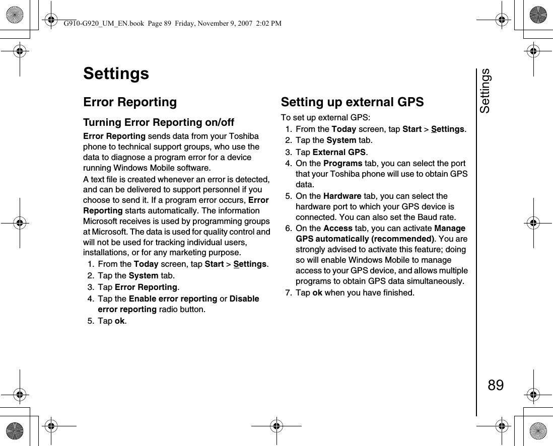 Settings89SettingsError Reporting Turning Error Reporting on/offError Reporting sends data from your Toshiba phone to technical support groups, who use the data to diagnose a program error for a device running Windows Mobile software.A text file is created whenever an error is detected, and can be delivered to support personnel if you choose to send it. If a program error occurs, Error Reporting starts automatically. The information Microsoft receives is used by programming groups at Microsoft. The data is used for quality control and will not be used for tracking individual users, installations, or for any marketing purpose.1. From the Today screen, tap Start &gt; Settings.2. Tap the System tab.3. Tap Error Reporting. 4. Tap the Enable error reporting or Disable error reporting radio button.5. Tap ok.Setting up external GPSTo set up external GPS:1. From the Today screen, tap Start &gt; Settings.2. Tap the System tab.3. Tap External GPS. 4. On the Programs tab, you can select the port that your Toshiba phone will use to obtain GPS data.5. On the Hardware tab, you can select the hardware port to which your GPS device is connected. You can also set the Baud rate.6. On the Access tab, you can activate Manage GPS automatically (recommended). You are strongly advised to activate this feature; doing so will enable Windows Mobile to manage access to your GPS device, and allows multiple programs to obtain GPS data simultaneously.7. Tap ok when you have finished.G910-G920_UM_EN.book  Page 89  Friday, November 9, 2007  2:02 PM