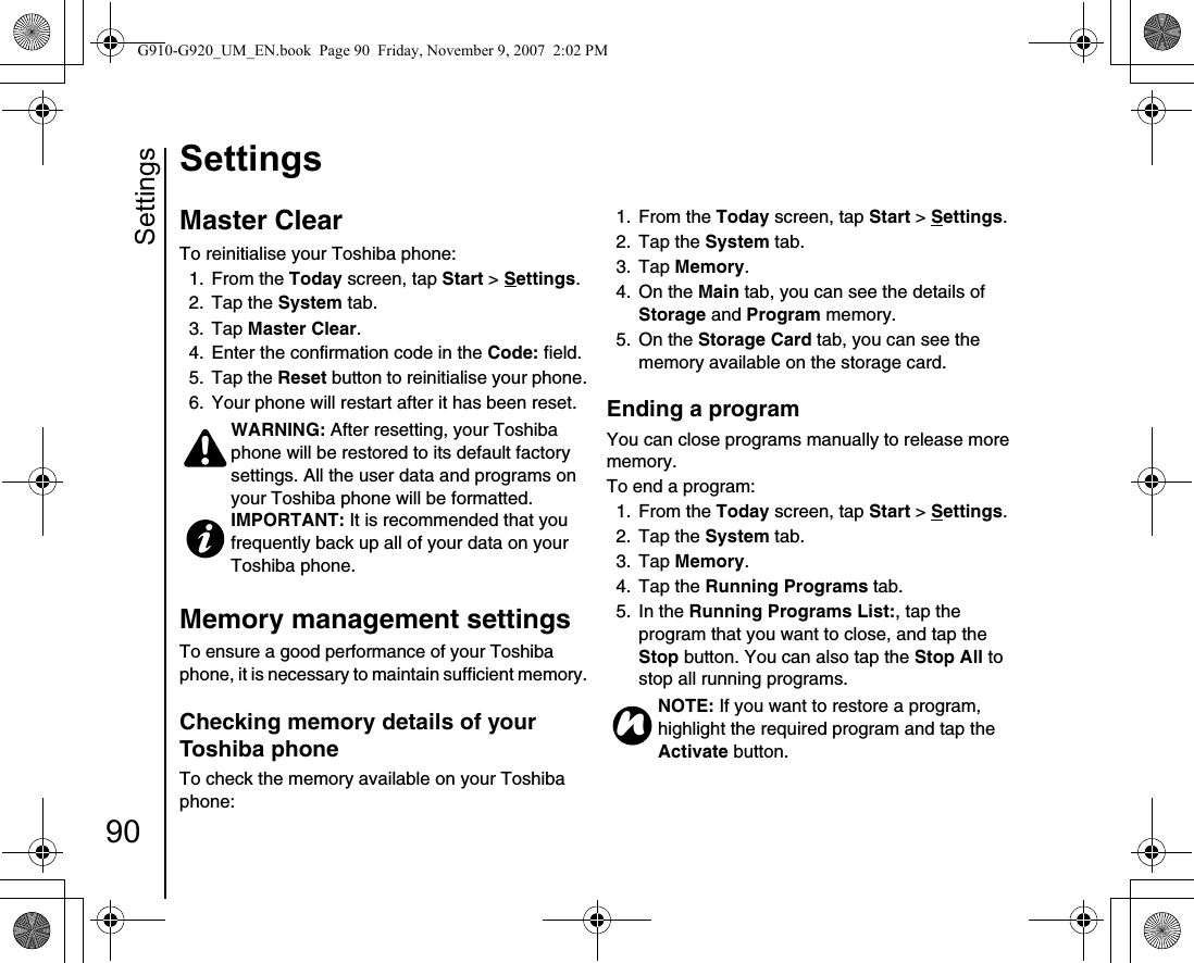 Settings90SettingsMaster ClearTo reinitialise your Toshiba phone:1. From the Today screen, tap Start &gt; Settings.2. Tap the System tab.3. Tap Master Clear. 4.  Enter the confirmation code in the Code: field.5. Tap the Reset button to reinitialise your phone.6.  Your phone will restart after it has been reset. Memory management settingsTo ensure a good performance of your Toshiba phone, it is necessary to maintain sufficient memory.Checking memory details of your Toshiba phoneTo check the memory available on your Toshiba phone:1. From the Today screen, tap Start &gt; Settings.2. Tap the System tab.3. Tap Memory. 4. On the Main tab, you can see the details of Storage and Program memory.5. On the Storage Card tab, you can see the memory available on the storage card.Ending a programYou can close programs manually to release more memory.To end a program:1. From the Today screen, tap Start &gt; Settings.2. Tap the System tab.3. Tap Memory. 4. Tap the Running Programs tab.5. In the Running Programs List:, tap the program that you want to close, and tap the Stop button. You can also tap the Stop All to stop all running programs.WARNING: After resetting, your Toshiba phone will be restored to its default factory settings. All the user data and programs on your Toshiba phone will be formatted.IMPORTANT: It is recommended that you frequently back up all of your data on your Toshiba phone.!NOTE: If you want to restore a program, highlight the required program and tap the Activate button.nG910-G920_UM_EN.book  Page 90  Friday, November 9, 2007  2:02 PM