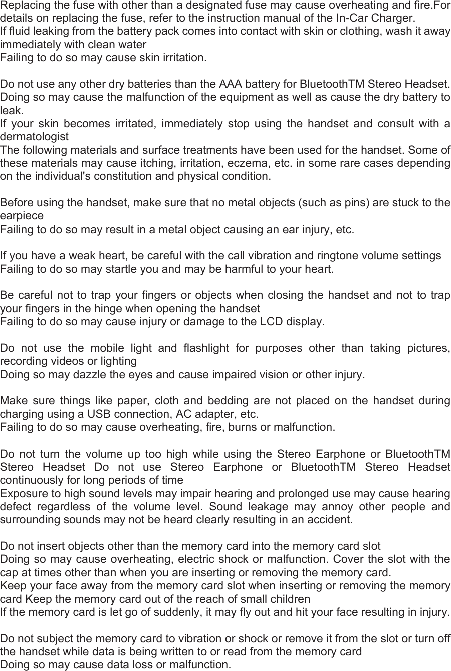 Replacing the fuse with other than a designated fuse may cause overheating and fire.For details on replacing the fuse, refer to the instruction manual of the In-Car Charger. If fluid leaking from the battery pack comes into contact with skin or clothing, wash it away immediately with clean water   Failing to do so may cause skin irritation.    Do not use any other dry batteries than the AAA battery for BluetoothTM Stereo Headset.   Doing so may cause the malfunction of the equipment as well as cause the dry battery to leak.  If your skin becomes irritated, immediately stop using the handset and consult with a dermatologist  The following materials and surface treatments have been used for the handset. Some of these materials may cause itching, irritation, eczema, etc. in some rare cases depending on the individual&apos;s constitution and physical condition.    Before using the handset, make sure that no metal objects (such as pins) are stuck to the earpiece  Failing to do so may result in a metal object causing an ear injury, etc.    If you have a weak heart, be careful with the call vibration and ringtone volume settings   Failing to do so may startle you and may be harmful to your heart.    Be careful not to trap your fingers or objects when closing the handset and not to trap your fingers in the hinge when opening the handset   Failing to do so may cause injury or damage to the LCD display.    Do not use the mobile light and flashlight for purposes other than taking pictures, recording videos or lighting   Doing so may dazzle the eyes and cause impaired vision or other injury.    Make sure things like paper, cloth and bedding are not placed on the handset during charging using a USB connection, AC adapter, etc.   Failing to do so may cause overheating, fire, burns or malfunction.    Do not turn the volume up too high while using the Stereo Earphone or BluetoothTM Stereo Headset Do not use Stereo Earphone or BluetoothTM Stereo Headset continuously for long periods of time   Exposure to high sound levels may impair hearing and prolonged use may cause hearing defect regardless of the volume level. Sound leakage may annoy other people and surrounding sounds may not be heard clearly resulting in an accident.    Do not insert objects other than the memory card into the memory card slot   Doing so may cause overheating, electric shock or malfunction. Cover the slot with the cap at times other than when you are inserting or removing the memory card.   Keep your face away from the memory card slot when inserting or removing the memory card Keep the memory card out of the reach of small children   If the memory card is let go of suddenly, it may fly out and hit your face resulting in injury.    Do not subject the memory card to vibration or shock or remove it from the slot or turn off the handset while data is being written to or read from the memory card   Doing so may cause data loss or malfunction.   