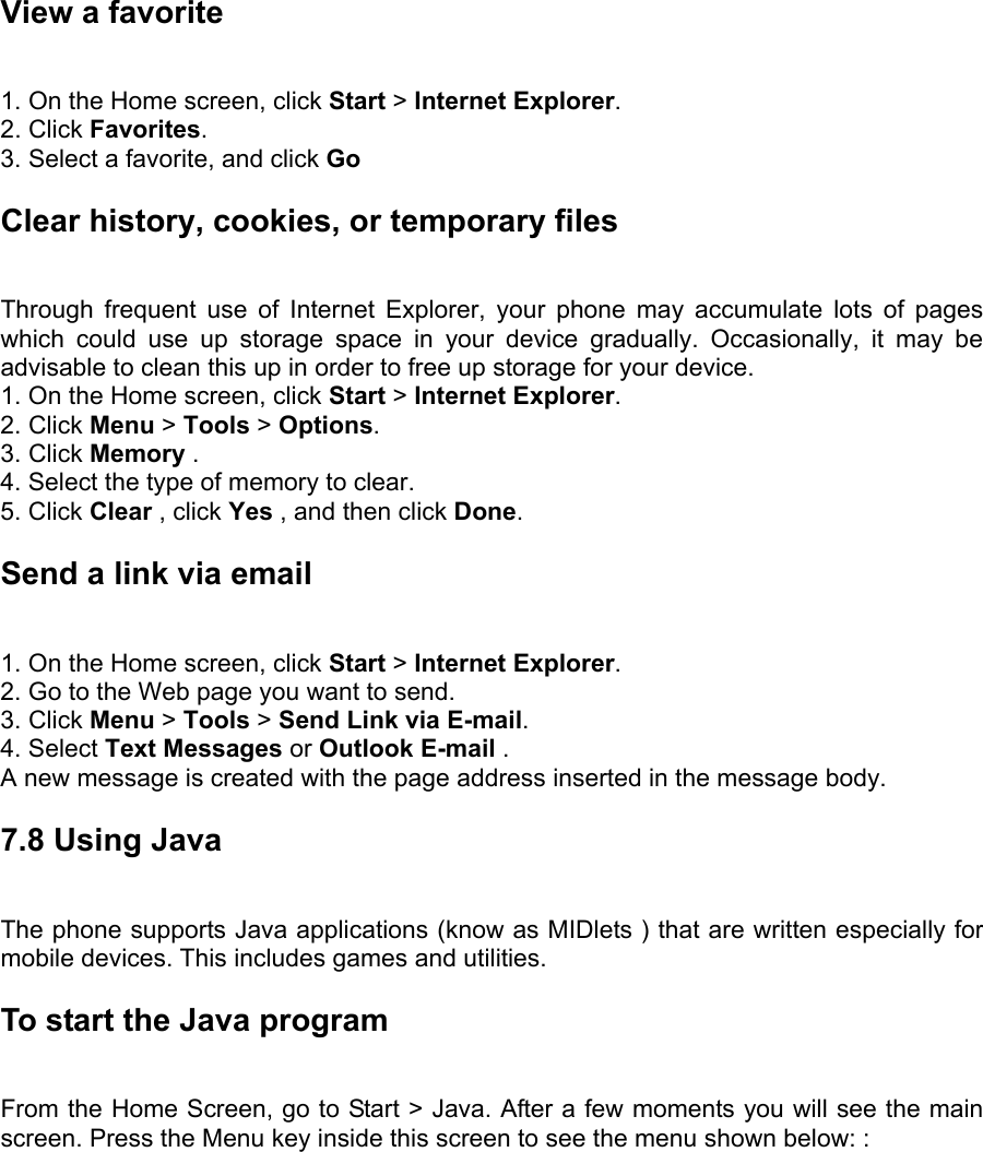 View a favorite   1. On the Home screen, click Start &gt; Internet Explorer.  2. Click Favorites.  3. Select a favorite, and click Go Clear history, cookies, or temporary files   Through frequent use of Internet Explorer, your phone may accumulate lots of pages which could use up storage space in your device gradually. Occasionally, it may be advisable to clean this up in order to free up storage for your device.   1. On the Home screen, click Start &gt; Internet Explorer.  2. Click Menu &gt; Tools &gt; Options.  3. Click Memory .  4. Select the type of memory to clear.   5. Click Clear , click Yes , and then click Done.  Send a link via email   1. On the Home screen, click Start &gt; Internet Explorer.  2. Go to the Web page you want to send.   3. Click Menu &gt; Tools &gt; Send Link via E-mail.  4. Select Text Messages or Outlook E-mail .   A new message is created with the page address inserted in the message body. 7.8 Using Java The phone supports Java applications (know as MIDlets ) that are written especially for mobile devices. This includes games and utilities. To start the Java program   From the Home Screen, go to Start &gt; Java. After a few moments you will see the main screen. Press the Menu key inside this screen to see the menu shown below: : 