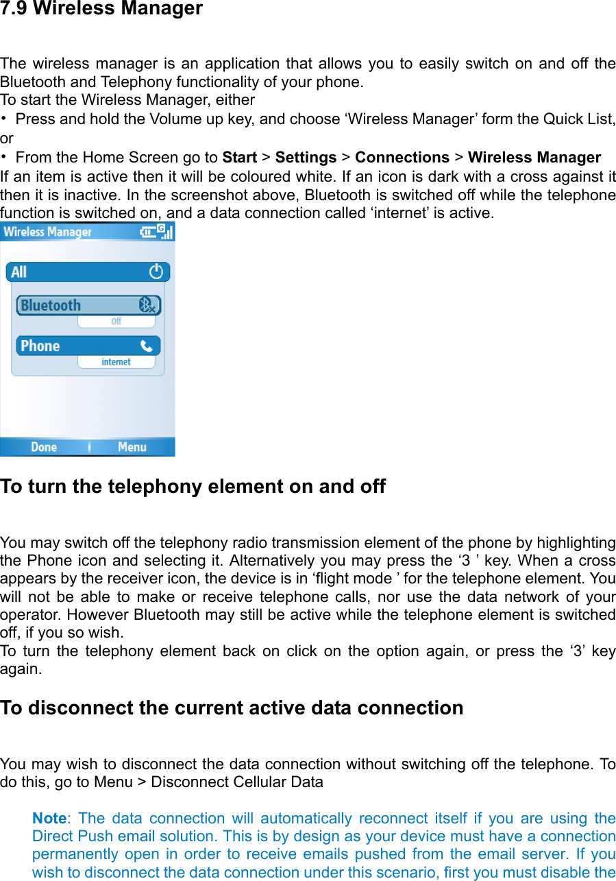  7.9 Wireless Manager The wireless manager is an application that allows you to easily switch on and off the Bluetooth and Telephony functionality of your phone. To start the Wireless Manager, either   •  Press and hold the Volume up key, and choose ‘Wireless Manager’ form the Quick List, or  •  From the Home Screen go to Start &gt; Settings &gt; Connections &gt; Wireless Manager   If an item is active then it will be coloured white. If an icon is dark with a cross against it then it is inactive. In the screenshot above, Bluetooth is switched off while the telephone function is switched on, and a data connection called ‘internet’ is active.    To turn the telephony element on and off You may switch off the telephony radio transmission element of the phone by highlighting the Phone icon and selecting it. Alternatively you may press the ‘3 ’ key. When a cross appears by the receiver icon, the device is in ‘flight mode ’ for the telephone element. You will not be able to make or receive telephone calls, nor use the data network of your operator. However Bluetooth may still be active while the telephone element is switched off, if you so wish.   To turn the telephony element back on click on the option again, or press the ‘3’ key again. To disconnect the current active data connection   You may wish to disconnect the data connection without switching off the telephone. To do this, go to Menu &gt; Disconnect Cellular Data    Note: The data connection will automatically reconnect itself if you are using the Direct Push email solution. This is by design as your device must have a connection permanently open in order to receive emails pushed from the email server. If you wish to disconnect the data connection under this scenario, first you must disable the 