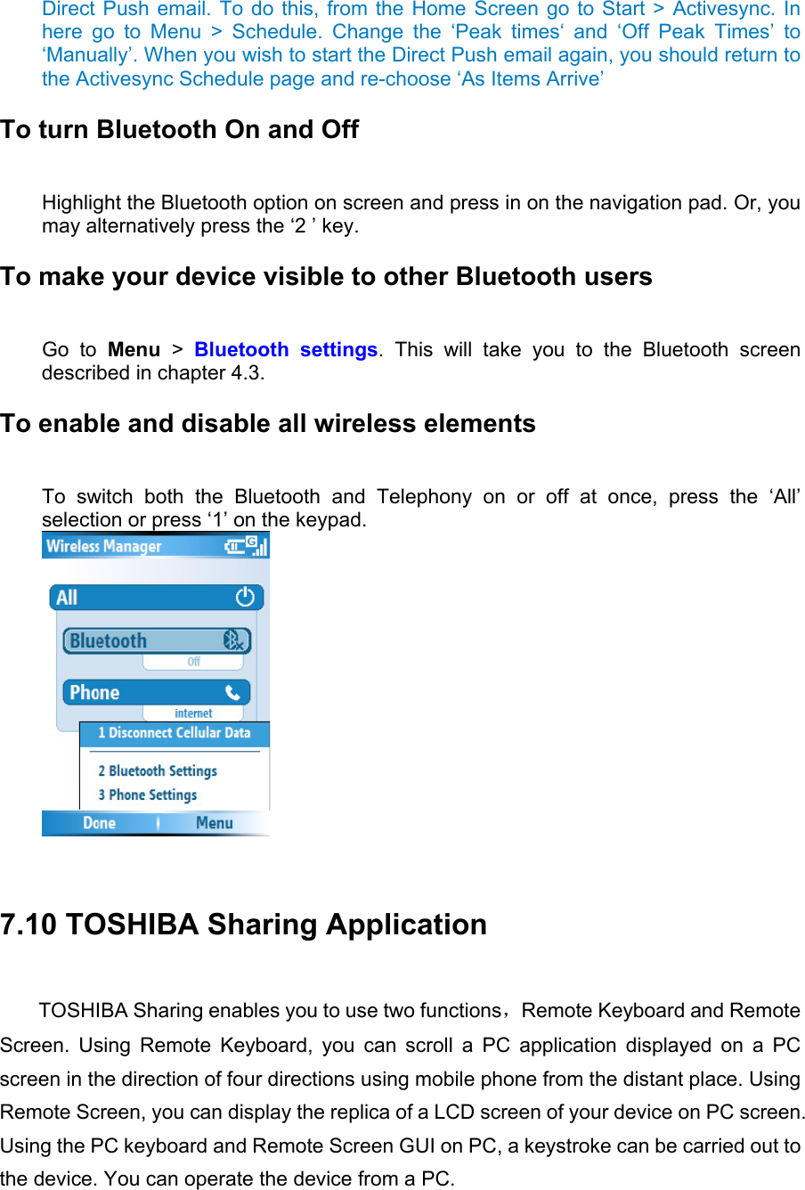 Direct Push email. To do this, from the Home Screen go to Start &gt; Activesync. In here go to Menu &gt; Schedule. Change the ‘Peak times‘ and ‘Off Peak Times’ to ‘Manually’. When you wish to start the Direct Push email again, you should return to the Activesync Schedule page and re-choose ‘As Items Arrive’ To turn Bluetooth On and Off   Highlight the Bluetooth option on screen and press in on the navigation pad. Or, you may alternatively press the ‘2 ’ key. To make your device visible to other Bluetooth users   Go to Menu &gt;  Bluetooth settings. This will take you to the Bluetooth screen described in chapter 4.3.   To enable and disable all wireless elements   To switch both the Bluetooth and Telephony on or off at once, press the ‘All’ selection or press ‘1’ on the keypad.    7.10 TOSHIBA Sharing Application TOSHIBA Sharing enables you to use two functions，Remote Keyboard and Remote Screen. Using Remote Keyboard, you can scroll a PC application displayed on a PC screen in the direction of four directions using mobile phone from the distant place. Using Remote Screen, you can display the replica of a LCD screen of your device on PC screen. Using the PC keyboard and Remote Screen GUI on PC, a keystroke can be carried out to the device. You can operate the device from a PC. 