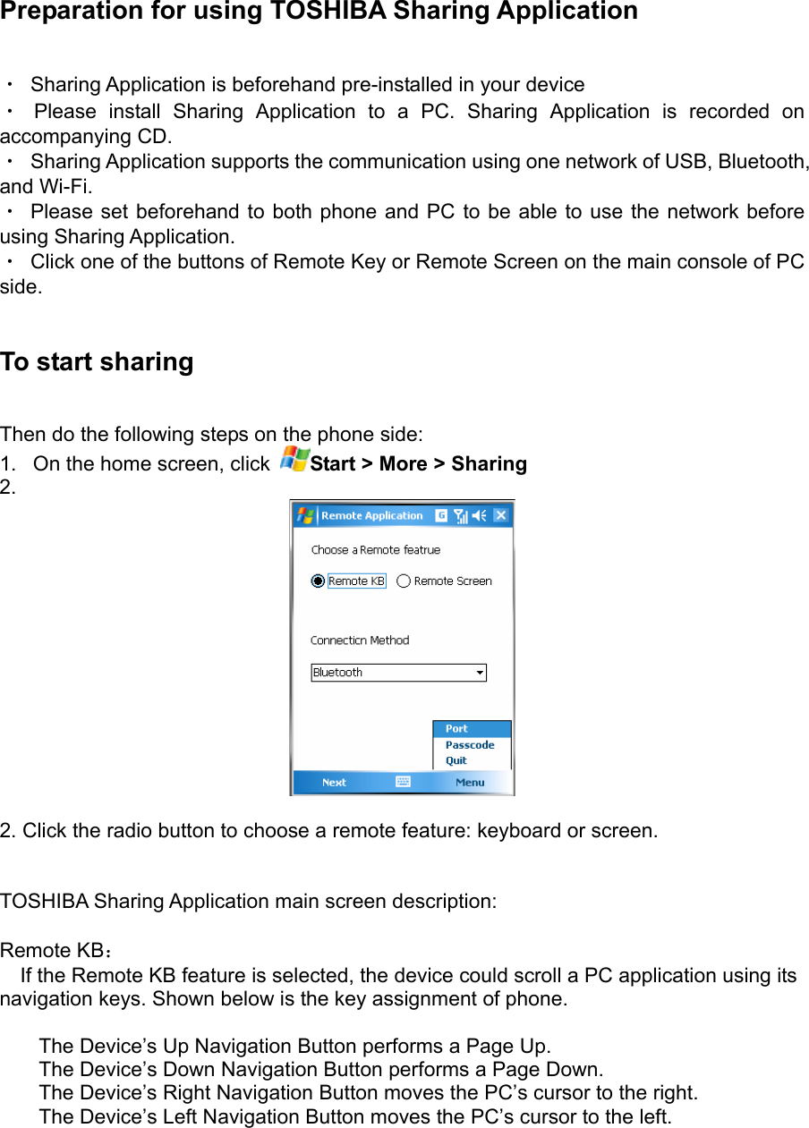  Preparation for using TOSHIBA Sharing Application ・  Sharing Application is beforehand pre-installed in your device ・ Please install Sharing Application to a PC. Sharing Application is recorded on accompanying CD. ・  Sharing Application supports the communication using one network of USB, Bluetooth, and Wi-Fi. ・  Please set beforehand to both phone and PC to be able to use the network before using Sharing Application. ・  Click one of the buttons of Remote Key or Remote Screen on the main console of PC side.  To start sharing Then do the following steps on the phone side: 1.  On the home screen, click  Start &gt; More &gt; Sharing  2.    2. Click the radio button to choose a remote feature: keyboard or screen.     TOSHIBA Sharing Application main screen description:  Remote KB：     If the Remote KB feature is selected, the device could scroll a PC application using its navigation keys. Shown below is the key assignment of phone.  The Device’s Up Navigation Button performs a Page Up. The Device’s Down Navigation Button performs a Page Down. The Device’s Right Navigation Button moves the PC’s cursor to the right. The Device’s Left Navigation Button moves the PC’s cursor to the left.  