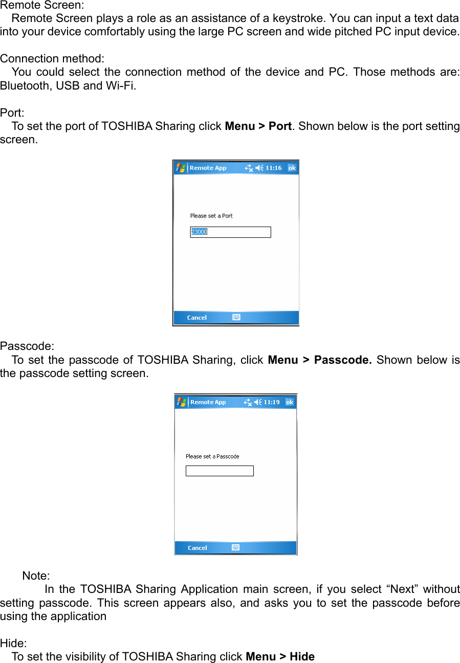 Remote Screen: Remote Screen plays a role as an assistance of a keystroke. You can input a text data into your device comfortably using the large PC screen and wide pitched PC input device.  Connection method: You could select the connection method of the device and PC. Those methods are: Bluetooth, USB and Wi-Fi.   Port:  To set the port of TOSHIBA Sharing click Menu &gt; Port. Shown below is the port setting screen.    Passcode: To set the passcode of TOSHIBA Sharing, click Menu &gt; Passcode. Shown below is the passcode setting screen.     Note:     In the TOSHIBA Sharing Application main screen, if you select “Next” without setting passcode. This screen appears also, and asks you to set the passcode before using the application  Hide: To set the visibility of TOSHIBA Sharing click Menu &gt; Hide   