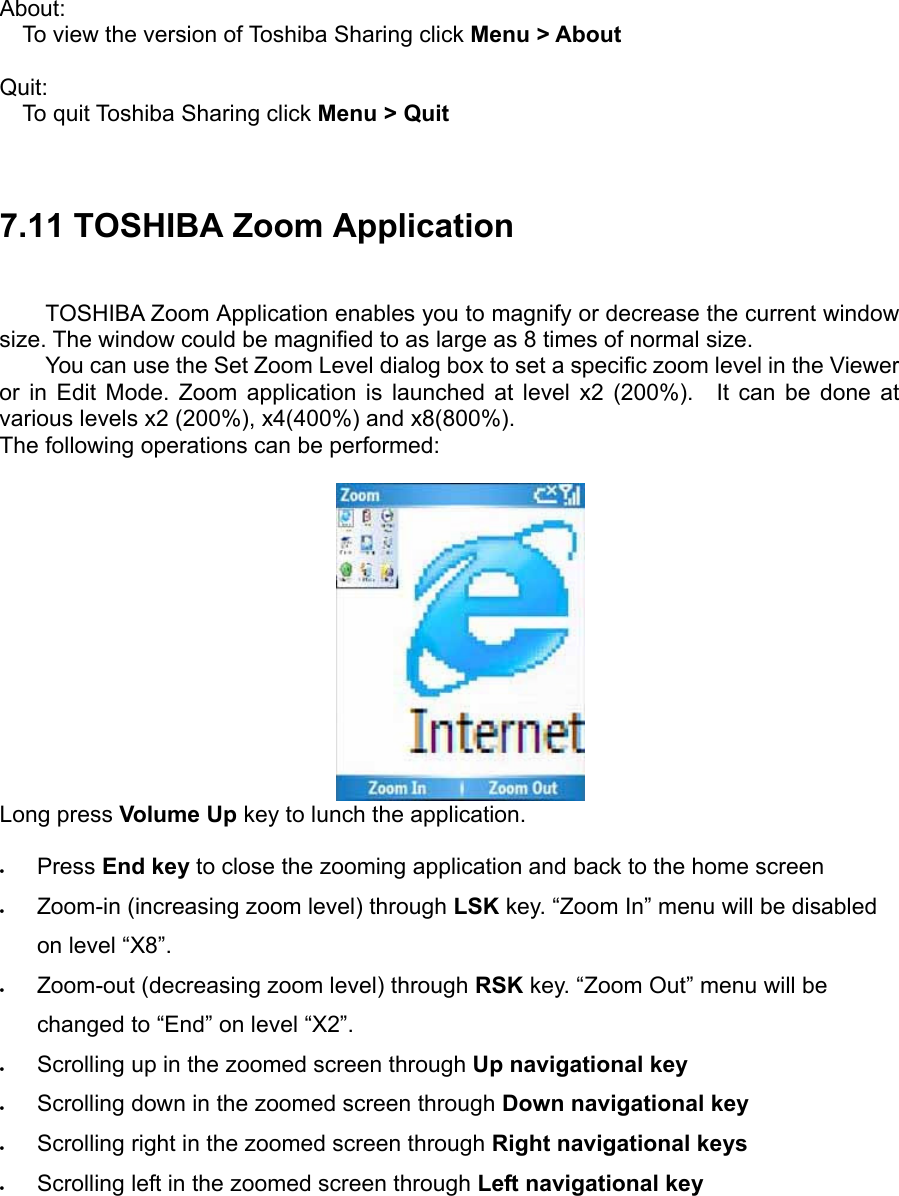 About:  To view the version of Toshiba Sharing click Menu &gt; About   Quit: To quit Toshiba Sharing click Menu &gt; Quit    7.11 TOSHIBA Zoom Application TOSHIBA Zoom Application enables you to magnify or decrease the current window size. The window could be magnified to as large as 8 times of normal size.   You can use the Set Zoom Level dialog box to set a specific zoom level in the Viewer or in Edit Mode. Zoom application is launched at level x2 (200%).  It can be done at various levels x2 (200%), x4(400%) and x8(800%).     The following operations can be performed:   Long press Volume Up key to lunch the application.  • Press End key to close the zooming application and back to the home screen • Zoom-in (increasing zoom level) through LSK key. “Zoom In” menu will be disabled on level “X8”. • Zoom-out (decreasing zoom level) through RSK key. “Zoom Out” menu will be changed to “End” on level “X2”. • Scrolling up in the zoomed screen through Up navigational key • Scrolling down in the zoomed screen through Down navigational key • Scrolling right in the zoomed screen through Right navigational keys • Scrolling left in the zoomed screen through Left navigational key  