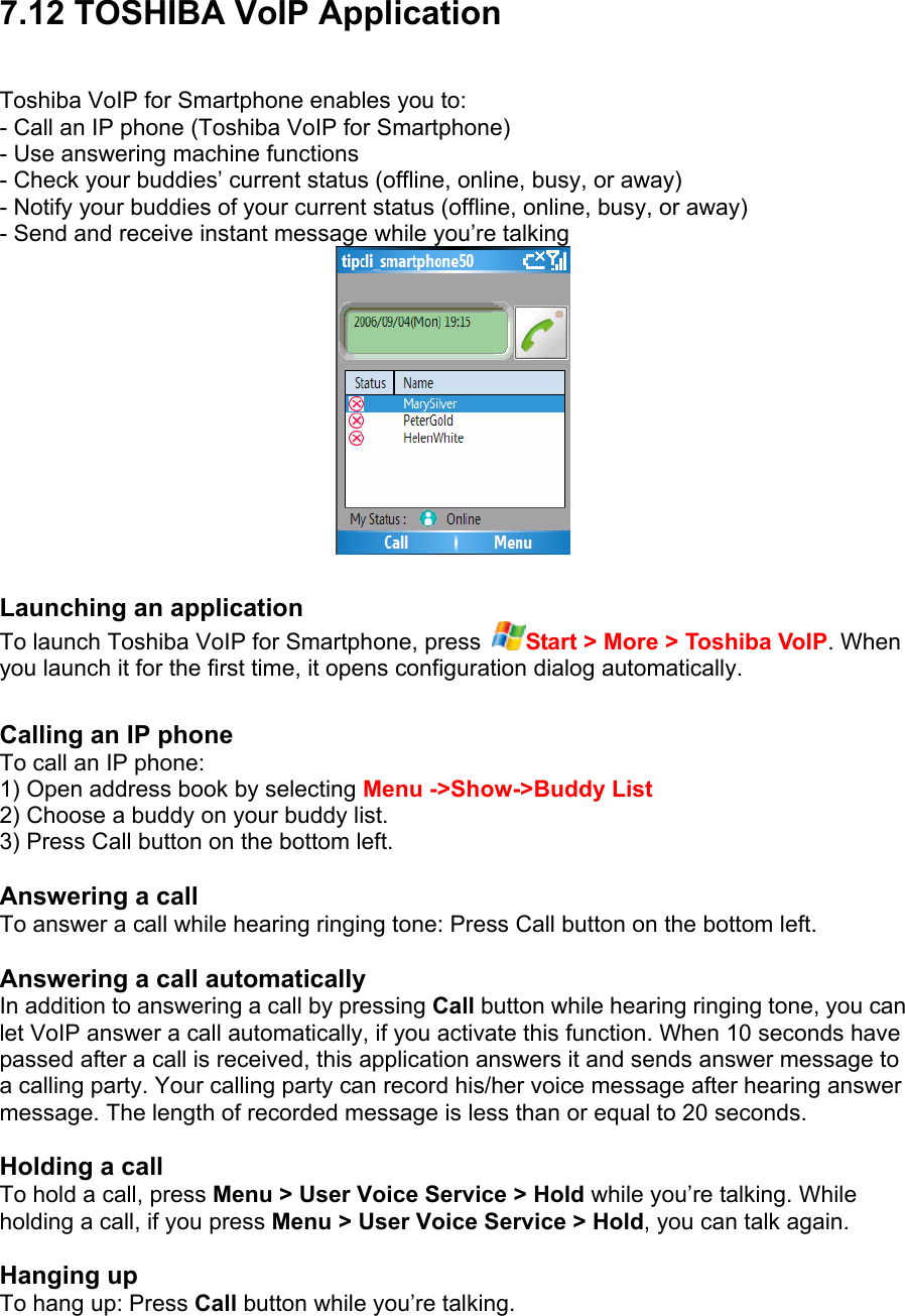 7.12 TOSHIBA VoIP Application Toshiba VoIP for Smartphone enables you to: - Call an IP phone (Toshiba VoIP for Smartphone) - Use answering machine functions - Check your buddies’ current status (offline, online, busy, or away) - Notify your buddies of your current status (offline, online, busy, or away) - Send and receive instant message while you’re talking   Launching an application To launch Toshiba VoIP for Smartphone, press  Start &gt; More &gt; Toshiba VoIP. When you launch it for the first time, it opens configuration dialog automatically.    Calling an IP phone To call an IP phone: 1) Open address book by selecting Menu -&gt;Show-&gt;Buddy List 2) Choose a buddy on your buddy list. 3) Press Call button on the bottom left.  Answering a call To answer a call while hearing ringing tone: Press Call button on the bottom left.  Answering a call automatically In addition to answering a call by pressing Call button while hearing ringing tone, you can let VoIP answer a call automatically, if you activate this function. When 10 seconds have passed after a call is received, this application answers it and sends answer message to a calling party. Your calling party can record his/her voice message after hearing answer message. The length of recorded message is less than or equal to 20 seconds.  Holding a call To hold a call, press Menu &gt; User Voice Service &gt; Hold while you’re talking. While holding a call, if you press Menu &gt; User Voice Service &gt; Hold, you can talk again.  Hanging up To hang up: Press Call button while you’re talking.  