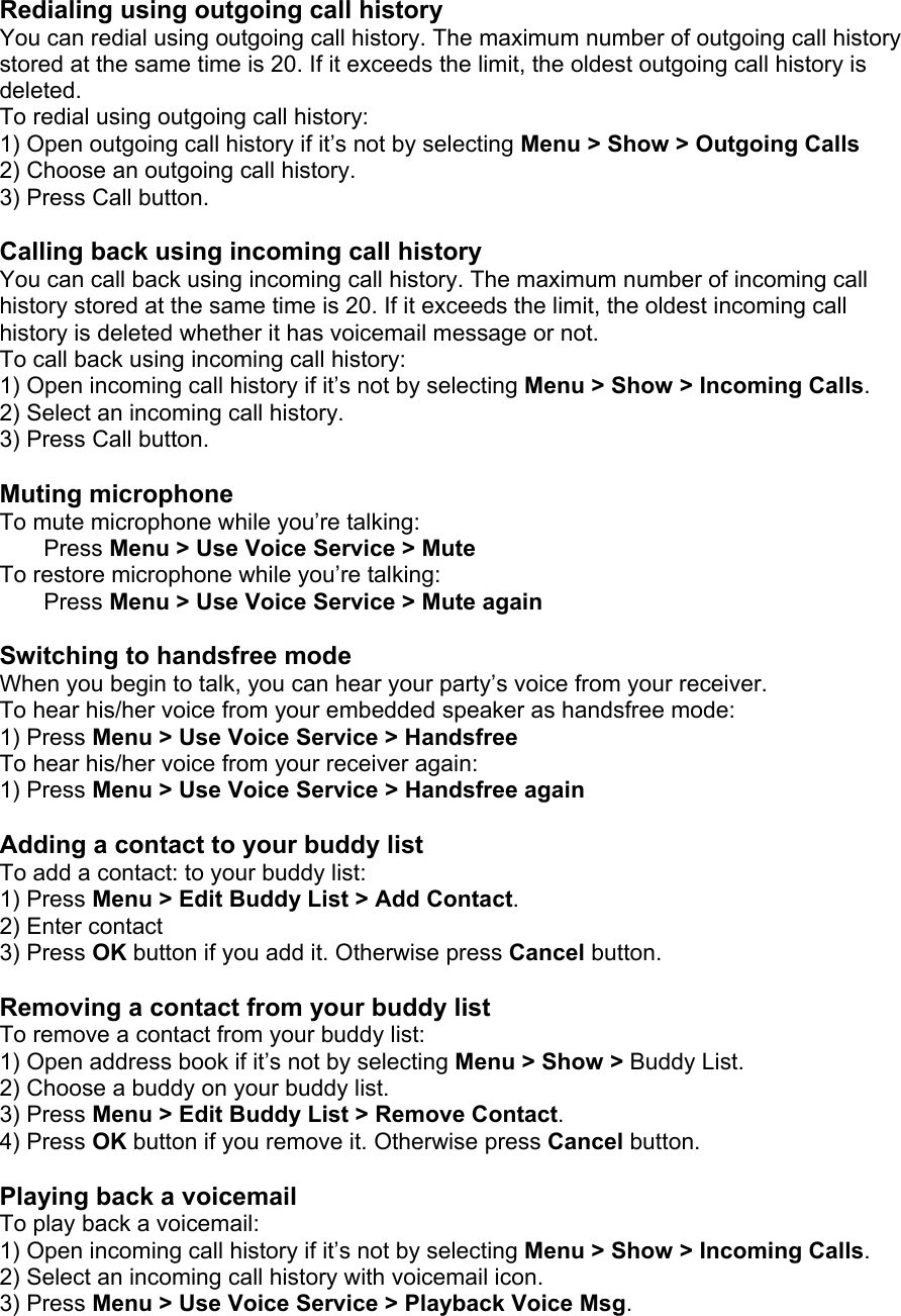 Redialing using outgoing call history You can redial using outgoing call history. The maximum number of outgoing call history stored at the same time is 20. If it exceeds the limit, the oldest outgoing call history is deleted. To redial using outgoing call history: 1) Open outgoing call history if it’s not by selecting Menu &gt; Show &gt; Outgoing Calls 2) Choose an outgoing call history. 3) Press Call button.  Calling back using incoming call history You can call back using incoming call history. The maximum number of incoming call history stored at the same time is 20. If it exceeds the limit, the oldest incoming call history is deleted whether it has voicemail message or not. To call back using incoming call history: 1) Open incoming call history if it’s not by selecting Menu &gt; Show &gt; Incoming Calls. 2) Select an incoming call history. 3) Press Call button.  Muting microphone To mute microphone while you’re talking: Press Menu &gt; Use Voice Service &gt; Mute To restore microphone while you’re talking: Press Menu &gt; Use Voice Service &gt; Mute again  Switching to handsfree mode When you begin to talk, you can hear your party’s voice from your receiver.   To hear his/her voice from your embedded speaker as handsfree mode: 1) Press Menu &gt; Use Voice Service &gt; Handsfree To hear his/her voice from your receiver again: 1) Press Menu &gt; Use Voice Service &gt; Handsfree again  Adding a contact to your buddy list To add a contact: to your buddy list: 1) Press Menu &gt; Edit Buddy List &gt; Add Contact. 2) Enter contact 3) Press OK button if you add it. Otherwise press Cancel button.  Removing a contact from your buddy list To remove a contact from your buddy list: 1) Open address book if it’s not by selecting Menu &gt; Show &gt; Buddy List.   2) Choose a buddy on your buddy list. 3) Press Menu &gt; Edit Buddy List &gt; Remove Contact. 4) Press OK button if you remove it. Otherwise press Cancel button.  Playing back a voicemail To play back a voicemail: 1) Open incoming call history if it’s not by selecting Menu &gt; Show &gt; Incoming Calls. 2) Select an incoming call history with voicemail icon. 3) Press Menu &gt; Use Voice Service &gt; Playback Voice Msg.  