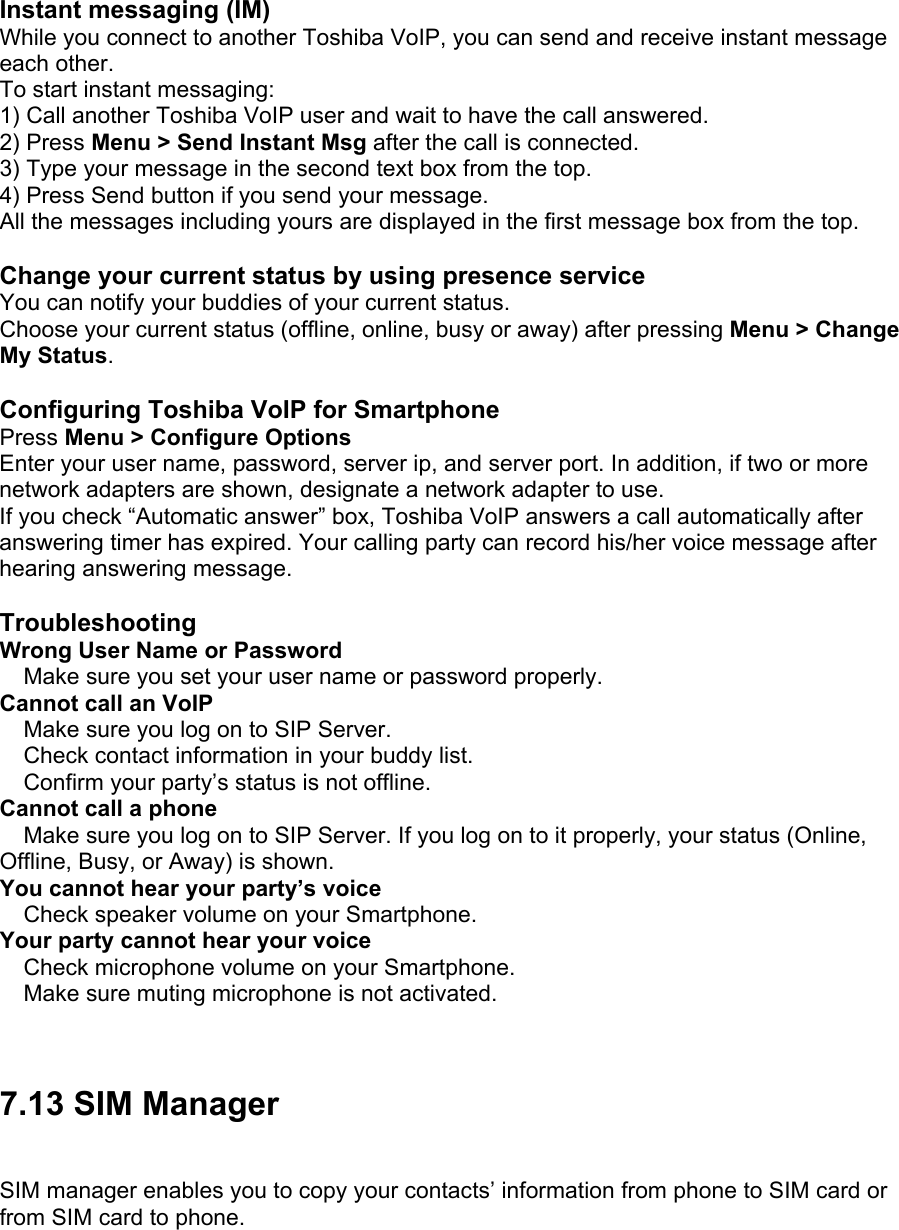 Instant messaging (IM) While you connect to another Toshiba VoIP, you can send and receive instant message each other. To start instant messaging: 1) Call another Toshiba VoIP user and wait to have the call answered. 2) Press Menu &gt; Send Instant Msg after the call is connected. 3) Type your message in the second text box from the top. 4) Press Send button if you send your message. All the messages including yours are displayed in the first message box from the top.  Change your current status by using presence service You can notify your buddies of your current status. Choose your current status (offline, online, busy or away) after pressing Menu &gt; Change My Status.  Configuring Toshiba VoIP for Smartphone Press Menu &gt; Configure Options Enter your user name, password, server ip, and server port. In addition, if two or more network adapters are shown, designate a network adapter to use. If you check “Automatic answer” box, Toshiba VoIP answers a call automatically after answering timer has expired. Your calling party can record his/her voice message after hearing answering message.  Troubleshooting Wrong User Name or Password  Make sure you set your user name or password properly. Cannot call an VoIP  Make sure you log on to SIP Server.  Check contact information in your buddy list.  Confirm your party’s status is not offline. Cannot call a phone  Make sure you log on to SIP Server. If you log on to it properly, your status (Online, Offline, Busy, or Away) is shown. You cannot hear your party’s voice  Check speaker volume on your Smartphone. Your party cannot hear your voice  Check microphone volume on your Smartphone.  Make sure muting microphone is not activated.   7.13 SIM Manager SIM manager enables you to copy your contacts’ information from phone to SIM card or from SIM card to phone.  
