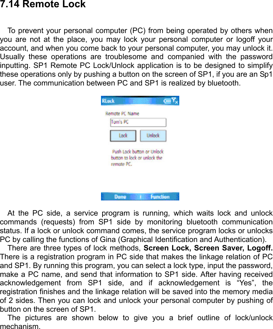 7.14 Remote Lock To prevent your personal computer (PC) from being operated by others when you are not at the place, you may lock your personal computer or logoff your account, and when you come back to your personal computer, you may unlock it. Usually these operations are troublesome and companied with the password inputting. SP1 Remote PC Lock/Unlock application is to be designed to simplify these operations only by pushing a button on the screen of SP1, if you are an Sp1 user. The communication between PC and SP1 is realized by bluetooth.    At the PC side, a service program is running, which waits lock and unlock commands (requests) from SP1 side by monitoring bluetooth communication status. If a lock or unlock command comes, the service program locks or unlocks PC by calling the functions of Gina (Graphical Identification and Authentication). There are three types of lock methods, Screen Lock, Screen Saver, Logoff. There is a registration program in PC side that makes the linkage relation of PC and SP1. By running this program, you can select a lock type, input the password, make a PC name, and send that information to SP1 side. After having received acknowledgement from SP1 side, and if acknowledgement is “Yes”, the registration finishes and the linkage relation will be saved into the memory media of 2 sides. Then you can lock and unlock your personal computer by pushing of button on the screen of SP1. The pictures are shown below to give you a brief outline of lock/unlock mechanism. 