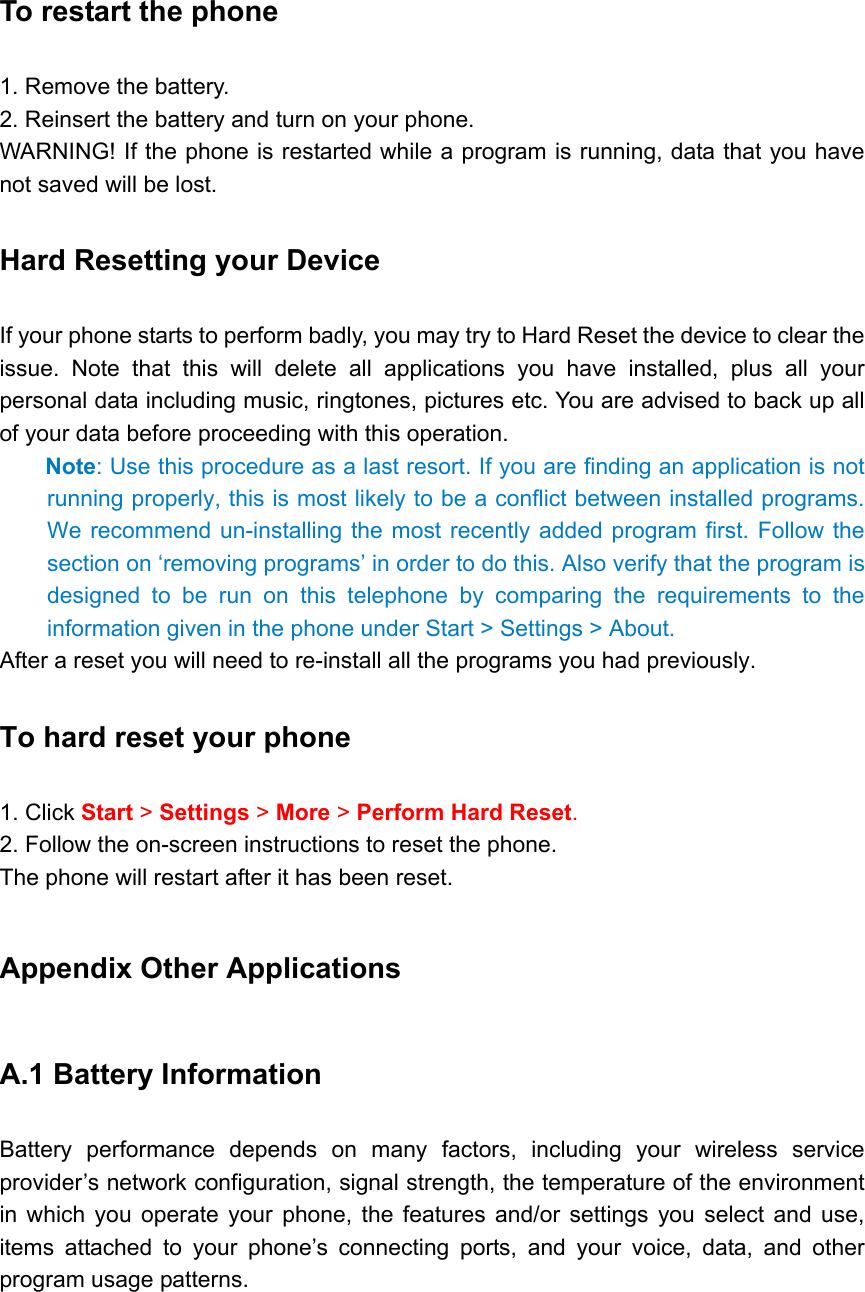 To restart the phone   1. Remove the battery. 2. Reinsert the battery and turn on your phone.   WARNING! If the phone is restarted while a program is running, data that you have not saved will be lost. Hard Resetting your Device   If your phone starts to perform badly, you may try to Hard Reset the device to clear the issue. Note that this will delete all applications you have installed, plus all your personal data including music, ringtones, pictures etc. You are advised to back up all of your data before proceeding with this operation. Note: Use this procedure as a last resort. If you are finding an application is not running properly, this is most likely to be a conflict between installed programs. We recommend un-installing the most recently added program first. Follow the section on ‘removing programs’ in order to do this. Also verify that the program is designed to be run on this telephone by comparing the requirements to the information given in the phone under Start &gt; Settings &gt; About.   After a reset you will need to re-install all the programs you had previously.   To hard reset your phone   1. Click Start &gt; Settings &gt; More &gt; Perform Hard Reset. 2. Follow the on-screen instructions to reset the phone.   The phone will restart after it has been reset. Appendix Other Applications A.1 Battery Information   Battery performance depends on many factors, including your wireless service provider’s network configuration, signal strength, the temperature of the environment in which you operate your phone, the features and/or settings you select and use, items attached to your phone’s connecting ports, and your voice, data, and other program usage patterns. 