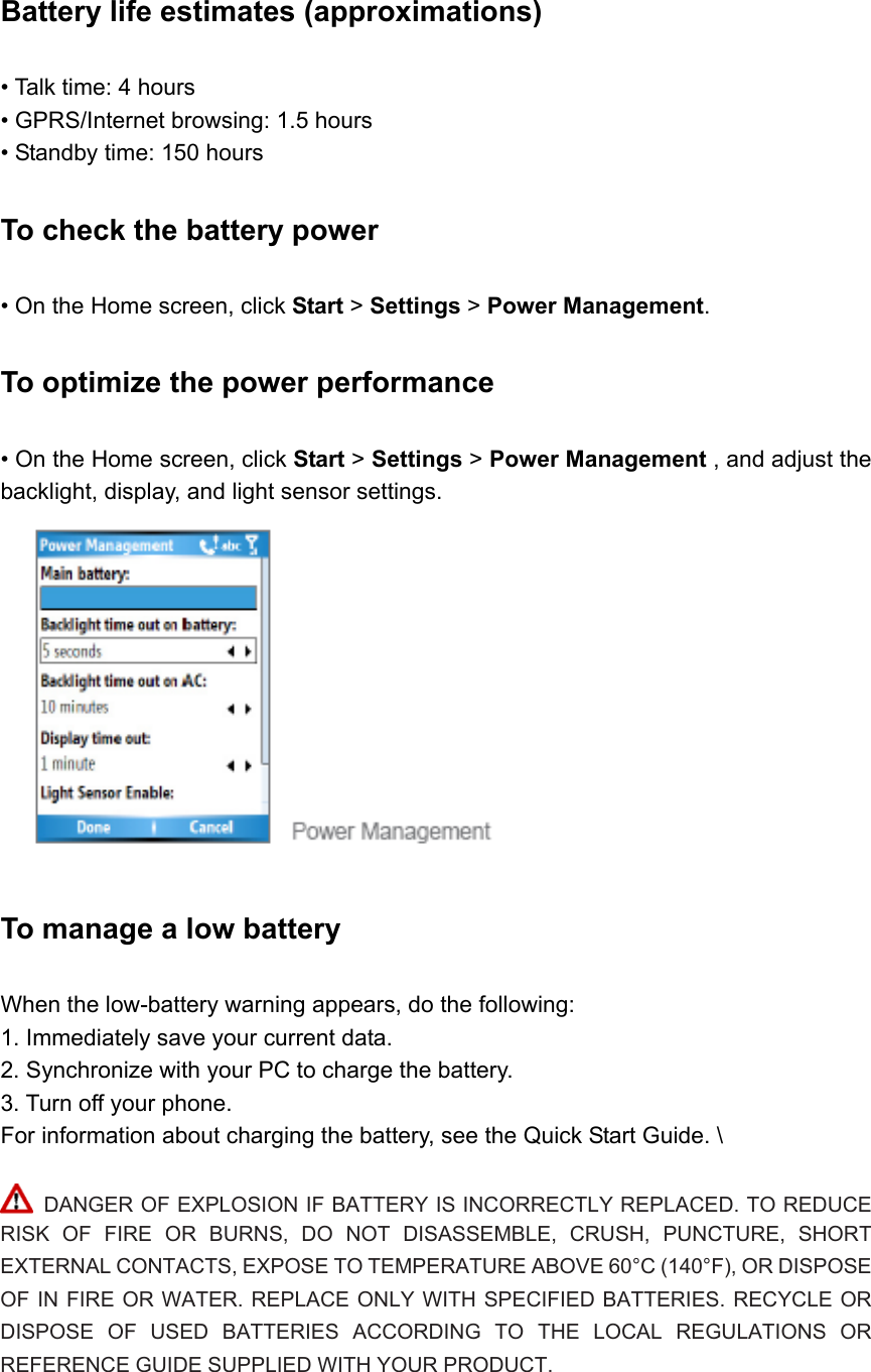 Battery life estimates (approximations)   • Talk time: 4 hours   • GPRS/Internet browsing: 1.5 hours   • Standby time: 150 hours To check the battery power   • On the Home screen, click Start &gt; Settings &gt; Power Management. To optimize the power performance   • On the Home screen, click Start &gt; Settings &gt; Power Management , and adjust the backlight, display, and light sensor settings.   To manage a low battery   When the low-battery warning appears, do the following:   1. Immediately save your current data. 2. Synchronize with your PC to charge the battery.   3. Turn off your phone.   For information about charging the battery, see the Quick Start Guide. \   DANGER OF EXPLOSION IF BATTERY IS INCORRECTLY REPLACED. TO REDUCE RISK OF FIRE OR BURNS, DO NOT DISASSEMBLE, CRUSH, PUNCTURE, SHORT EXTERNAL CONTACTS, EXPOSE TO TEMPERATURE ABOVE 60°C (140°F), OR DISPOSE OF IN FIRE OR WATER. REPLACE ONLY WITH SPECIFIED BATTERIES. RECYCLE OR DISPOSE OF USED BATTERIES ACCORDING TO THE LOCAL REGULATIONS OR REFERENCE GUIDE SUPPLIED WITH YOUR PRODUCT.   