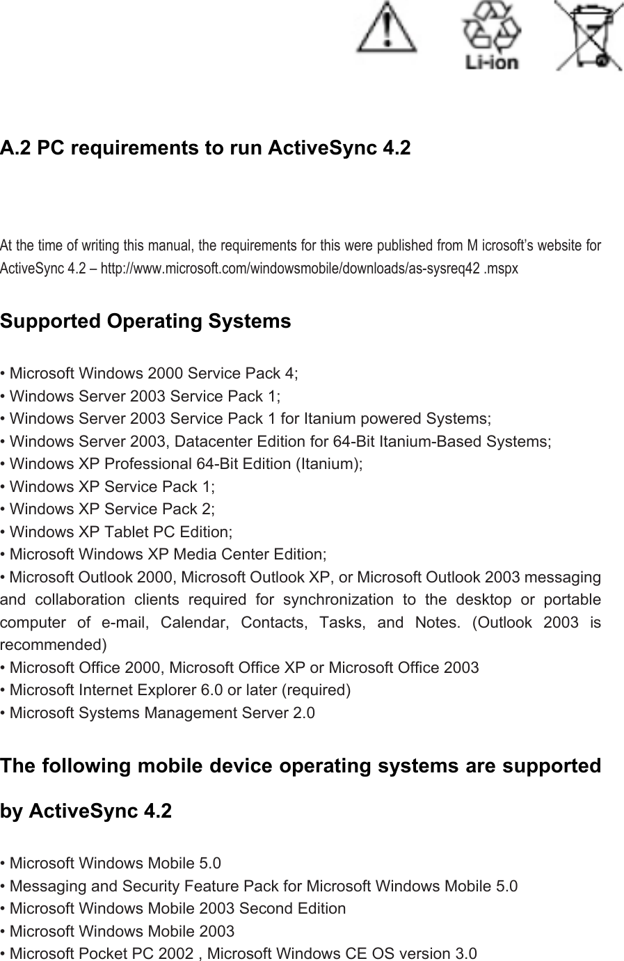  A.2 PC requirements to run ActiveSync 4.2     At the time of writing this manual, the requirements for this were published from M icrosoft’s website for ActiveSync 4.2 – http://www.microsoft.com/windowsmobile/downloads/as-sysreq42 .mspx Supported Operating Systems   • Microsoft Windows 2000 Service Pack 4;   • Windows Server 2003 Service Pack 1;   • Windows Server 2003 Service Pack 1 for Itanium powered Systems;   • Windows Server 2003, Datacenter Edition for 64-Bit Itanium-Based Systems;   • Windows XP Professional 64-Bit Edition (Itanium);   • Windows XP Service Pack 1;   • Windows XP Service Pack 2;   • Windows XP Tablet PC Edition;   • Microsoft Windows XP Media Center Edition;   • Microsoft Outlook 2000, Microsoft Outlook XP, or Microsoft Outlook 2003 messaging and collaboration clients required for synchronization to the desktop or portable computer of e-mail, Calendar, Contacts, Tasks, and Notes. (Outlook 2003 is recommended)  • Microsoft Office 2000, Microsoft Office XP or Microsoft Office 2003   • Microsoft Internet Explorer 6.0 or later (required)   • Microsoft Systems Management Server 2.0 The following mobile device operating systems are supported by ActiveSync 4.2   • Microsoft Windows Mobile 5.0   • Messaging and Security Feature Pack for Microsoft Windows Mobile 5.0   • Microsoft Windows Mobile 2003 Second Edition   • Microsoft Windows Mobile 2003   • Microsoft Pocket PC 2002 , Microsoft Windows CE OS version 3.0   