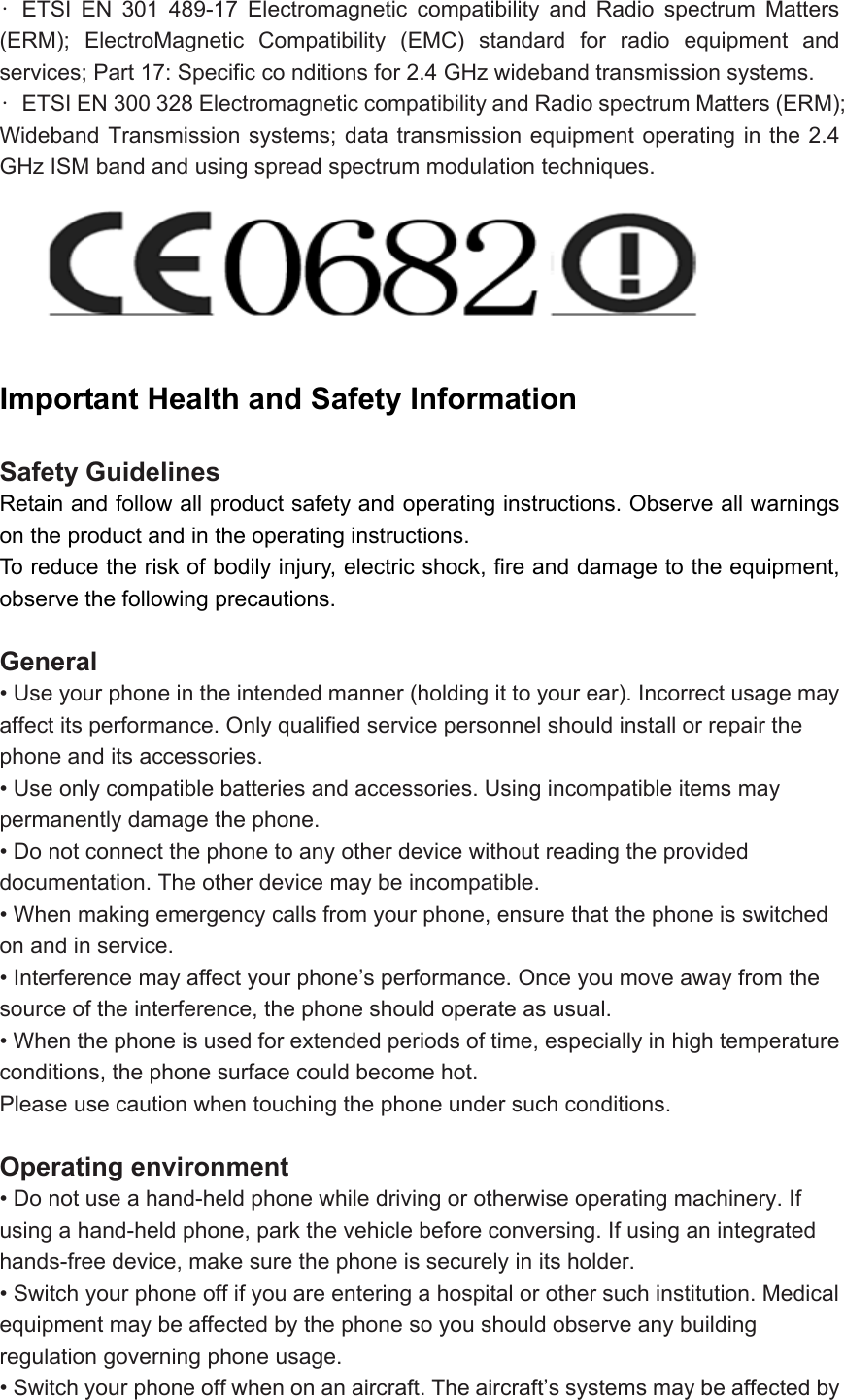 • ETSI EN 301 489-17 Electromagnetic compatibility and Radio spectrum Matters (ERM); ElectroMagnetic Compatibility (EMC) standard for radio equipment and services; Part 17: Specific co nditions for 2.4 GHz wideband transmission systems.   •  ETSI EN 300 328 Electromagnetic compatibility and Radio spectrum Matters (ERM); Wideband Transmission systems; data transmission equipment operating in the 2.4 GHz ISM band and using spread spectrum modulation techniques.       Important Health and Safety Information   Safety Guidelines Retain and follow all product safety and operating instructions. Observe all warnings on the product and in the operating instructions.   To reduce the risk of bodily injury, electric shock, fire and damage to the equipment, observe the following precautions.  General • Use your phone in the intended manner (holding it to your ear). Incorrect usage may affect its performance. Only qualified service personnel should install or repair the phone and its accessories. • Use only compatible batteries and accessories. Using incompatible items may permanently damage the phone. • Do not connect the phone to any other device without reading the provided documentation. The other device may be incompatible. • When making emergency calls from your phone, ensure that the phone is switched on and in service. • Interference may affect your phone’s performance. Once you move away from the source of the interference, the phone should operate as usual. • When the phone is used for extended periods of time, especially in high temperature conditions, the phone surface could become hot. Please use caution when touching the phone under such conditions.  Operating environment • Do not use a hand-held phone while driving or otherwise operating machinery. If using a hand-held phone, park the vehicle before conversing. If using an integrated hands-free device, make sure the phone is securely in its holder. • Switch your phone off if you are entering a hospital or other such institution. Medical equipment may be affected by the phone so you should observe any building regulation governing phone usage. • Switch your phone off when on an aircraft. The aircraft’s systems may be affected by 