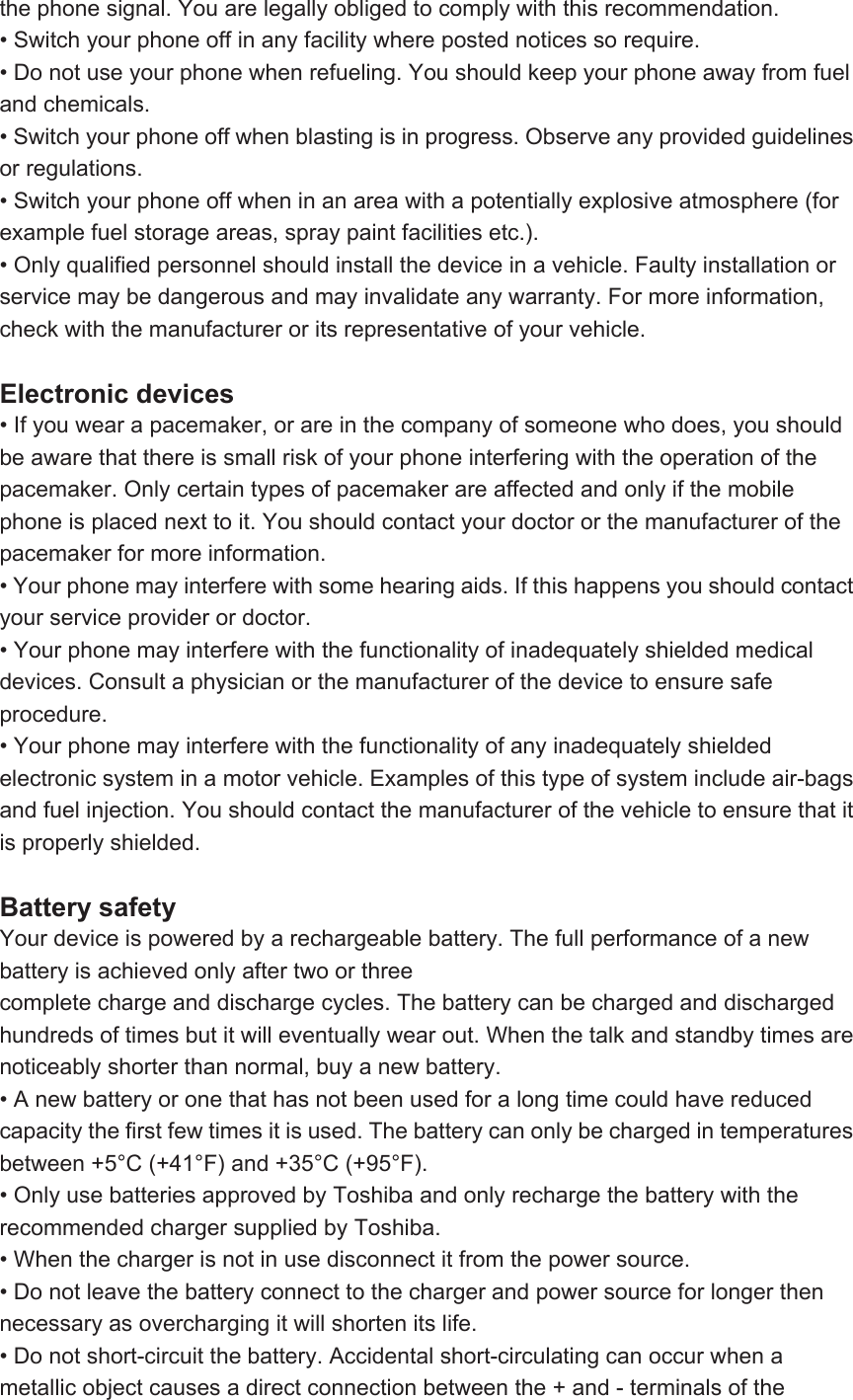 the phone signal. You are legally obliged to comply with this recommendation. • Switch your phone off in any facility where posted notices so require. • Do not use your phone when refueling. You should keep your phone away from fuel and chemicals. • Switch your phone off when blasting is in progress. Observe any provided guidelines or regulations. • Switch your phone off when in an area with a potentially explosive atmosphere (for example fuel storage areas, spray paint facilities etc.). • Only qualified personnel should install the device in a vehicle. Faulty installation or service may be dangerous and may invalidate any warranty. For more information, check with the manufacturer or its representative of your vehicle.  Electronic devices • If you wear a pacemaker, or are in the company of someone who does, you should be aware that there is small risk of your phone interfering with the operation of the pacemaker. Only certain types of pacemaker are affected and only if the mobile phone is placed next to it. You should contact your doctor or the manufacturer of the pacemaker for more information. • Your phone may interfere with some hearing aids. If this happens you should contact your service provider or doctor. • Your phone may interfere with the functionality of inadequately shielded medical devices. Consult a physician or the manufacturer of the device to ensure safe procedure. • Your phone may interfere with the functionality of any inadequately shielded electronic system in a motor vehicle. Examples of this type of system include air-bags and fuel injection. You should contact the manufacturer of the vehicle to ensure that it is properly shielded.  Battery safety Your device is powered by a rechargeable battery. The full performance of a new battery is achieved only after two or three complete charge and discharge cycles. The battery can be charged and discharged hundreds of times but it will eventually wear out. When the talk and standby times are noticeably shorter than normal, buy a new battery. • A new battery or one that has not been used for a long time could have reduced capacity the first few times it is used. The battery can only be charged in temperatures between +5°C (+41°F) and +35°C (+95°F). • Only use batteries approved by Toshiba and only recharge the battery with the recommended charger supplied by Toshiba. • When the charger is not in use disconnect it from the power source. • Do not leave the battery connect to the charger and power source for longer then necessary as overcharging it will shorten its life. • Do not short-circuit the battery. Accidental short-circulating can occur when a metallic object causes a direct connection between the + and - terminals of the 