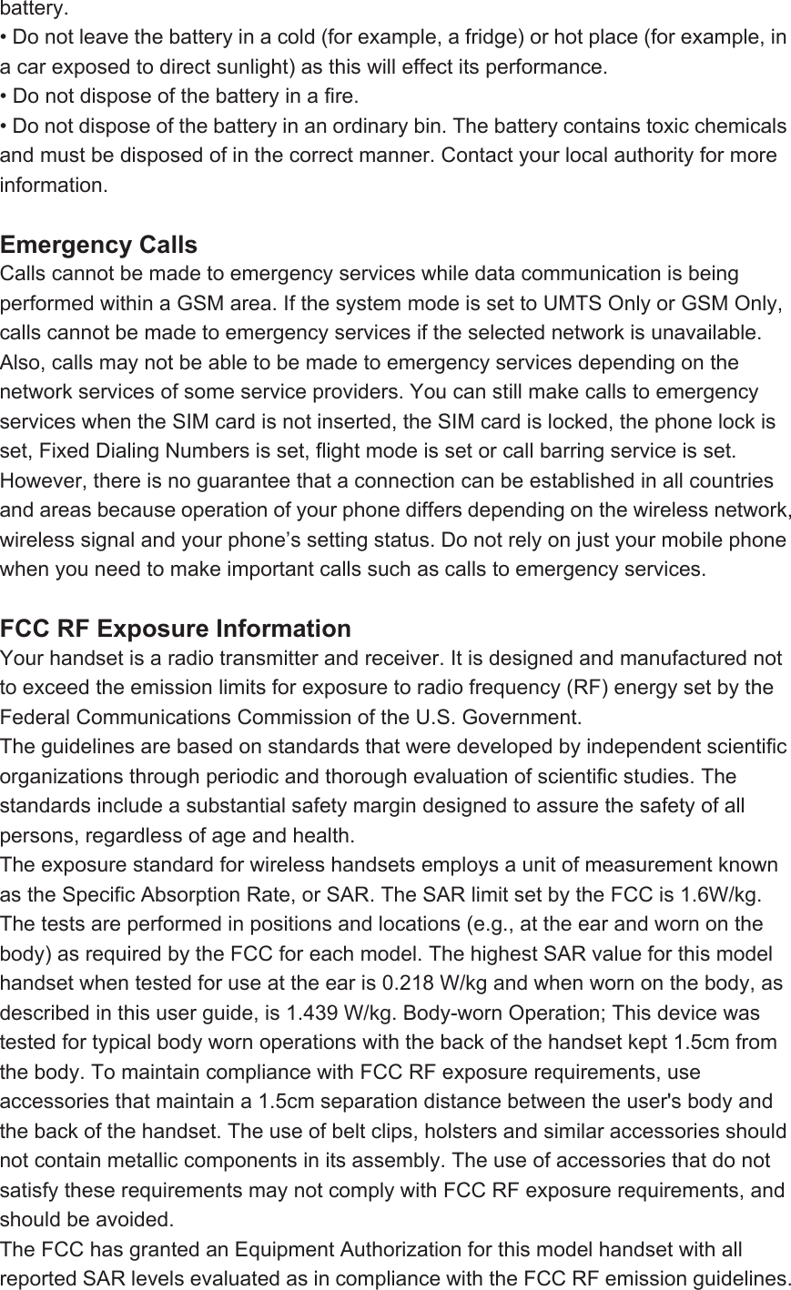 battery. • Do not leave the battery in a cold (for example, a fridge) or hot place (for example, in a car exposed to direct sunlight) as this will effect its performance. • Do not dispose of the battery in a fire. • Do not dispose of the battery in an ordinary bin. The battery contains toxic chemicals and must be disposed of in the correct manner. Contact your local authority for more information.  Emergency Calls Calls cannot be made to emergency services while data communication is being performed within a GSM area. If the system mode is set to UMTS Only or GSM Only, calls cannot be made to emergency services if the selected network is unavailable. Also, calls may not be able to be made to emergency services depending on the network services of some service providers. You can still make calls to emergency services when the SIM card is not inserted, the SIM card is locked, the phone lock is set, Fixed Dialing Numbers is set, flight mode is set or call barring service is set. However, there is no guarantee that a connection can be established in all countries and areas because operation of your phone differs depending on the wireless network, wireless signal and your phone’s setting status. Do not rely on just your mobile phone when you need to make important calls such as calls to emergency services.  FCC RF Exposure Information Your handset is a radio transmitter and receiver. It is designed and manufactured not to exceed the emission limits for exposure to radio frequency (RF) energy set by the Federal Communications Commission of the U.S. Government. The guidelines are based on standards that were developed by independent scientific organizations through periodic and thorough evaluation of scientific studies. The standards include a substantial safety margin designed to assure the safety of all persons, regardless of age and health. The exposure standard for wireless handsets employs a unit of measurement known as the Specific Absorption Rate, or SAR. The SAR limit set by the FCC is 1.6W/kg. The tests are performed in positions and locations (e.g., at the ear and worn on the body) as required by the FCC for each model. The highest SAR value for this model handset when tested for use at the ear is 0.218 W/kg and when worn on the body, as described in this user guide, is 1.439 W/kg. Body-worn Operation; This device was tested for typical body worn operations with the back of the handset kept 1.5cm from the body. To maintain compliance with FCC RF exposure requirements, use accessories that maintain a 1.5cm separation distance between the user&apos;s body and the back of the handset. The use of belt clips, holsters and similar accessories should not contain metallic components in its assembly. The use of accessories that do not satisfy these requirements may not comply with FCC RF exposure requirements, and should be avoided. The FCC has granted an Equipment Authorization for this model handset with all reported SAR levels evaluated as in compliance with the FCC RF emission guidelines. 