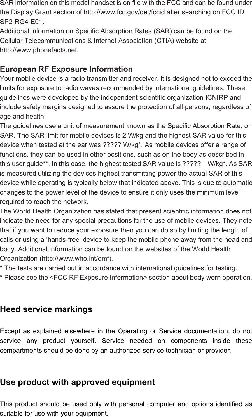 SAR information on this model handset is on file with the FCC and can be found under the Display Grant section of http://www.fcc.gov/oet/fccid after searching on FCC ID SP2-RG4-E01. Additional information on Specific Absorption Rates (SAR) can be found on the Cellular Telecommunications &amp; Internet Association (CTIA) website at http://www.phonefacts.net.  European RF Exposure Information Your mobile device is a radio transmitter and receiver. It is designed not to exceed the limits for exposure to radio waves recommended by international guidelines. These guidelines were developed by the independent scientific organization ICNIRP and include safety margins designed to assure the protection of all persons, regardless of age and health. The guidelines use a unit of measurement known as the Specific Absorption Rate, or SAR. The SAR limit for mobile devices is 2 W/kg and the highest SAR value for this device when tested at the ear was ????? W/kg*. As mobile devices offer a range of functions, they can be used in other positions, such as on the body as described in this user guide**. In this case, the highest tested SAR value is ?????    W/kg*. As SAR is measured utilizing the devices highest transmitting power the actual SAR of this device while operating is typically below that indicated above. This is due to automatic changes to the power level of the device to ensure it only uses the minimum level required to reach the network. The World Health Organization has stated that present scientific information does not indicate the need for any special precautions for the use of mobile devices. They note that if you want to reduce your exposure then you can do so by limiting the length of calls or using a ‘hands-free’ device to keep the mobile phone away from the head and body. Additional Information can be found on the websites of the World Health Organization (http://www.who.int/emf). * The tests are carried out in accordance with international guidelines for testing. * Please see the &lt;FCC RF Exposure Information&gt; section about body worn operation.  Heed service markings   Except as explained elsewhere in the Operating or Service documentation, do not service any product yourself. Service needed on components inside these compartments should be done by an authorized service technician or provider.  Use product with approved equipment   This product should be used only with personal computer and options identified as suitable for use with your equipment. 