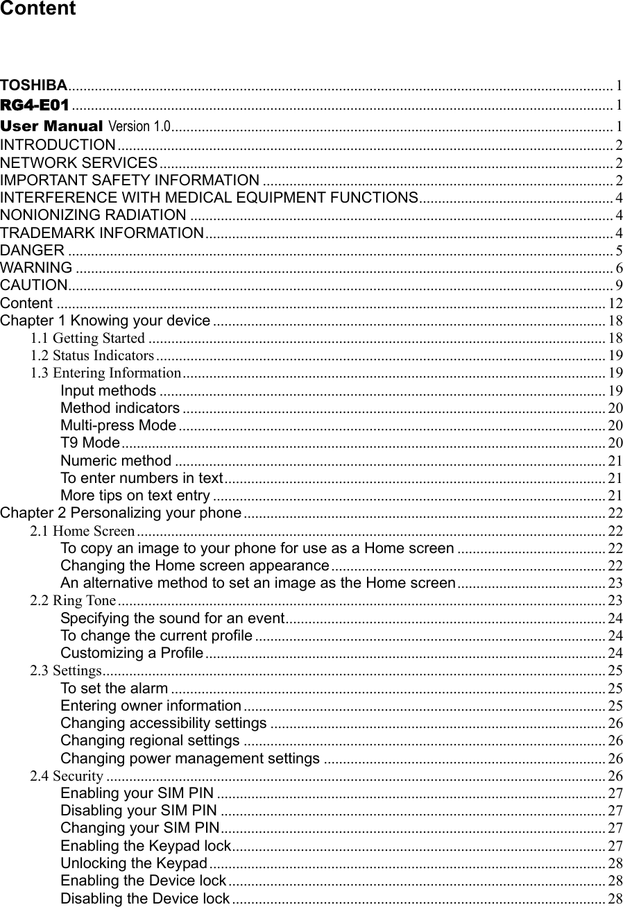 Content TOSHIBA............................................................................................................................................... 1 RG4-E01 .............................................................................................................................................. 1 User Manual Version 1.0.................................................................................................................... 1 INTRODUCTION.................................................................................................................................. 2 NETWORK SERVICES....................................................................................................................... 2 IMPORTANT SAFETY INFORMATION ............................................................................................ 2 INTERFERENCE WITH MEDICAL EQUIPMENT FUNCTIONS................................................... 4 NONIONIZING RADIATION ............................................................................................................... 4 TRADEMARK INFORMATION........................................................................................................... 4 DANGER ............................................................................................................................................... 5 WARNING ............................................................................................................................................. 6 CAUTION............................................................................................................................................... 9 Content ................................................................................................................................................ 12 Chapter 1 Knowing your device ....................................................................................................... 18 1.1 Getting Started ........................................................................................................................ 18 1.2 Status Indicators...................................................................................................................... 19 1.3 Entering Information............................................................................................................... 19 Input methods ..................................................................................................................... 19 Method indicators ............................................................................................................... 20 Multi-press Mode ................................................................................................................ 20 T9 Mode............................................................................................................................... 20 Numeric method ................................................................................................................. 21 To enter numbers in text.................................................................................................... 21 More tips on text entry ....................................................................................................... 21 Chapter 2 Personalizing your phone ............................................................................................... 22 2.1 Home Screen........................................................................................................................... 22 To copy an image to your phone for use as a Home screen ....................................... 22 Changing the Home screen appearance........................................................................ 22 An alternative method to set an image as the Home screen....................................... 23 2.2 Ring Tone ................................................................................................................................ 23 Specifying the sound for an event.................................................................................... 24 To change the current profile ............................................................................................ 24 Customizing a Profile......................................................................................................... 24 2.3 Settings.................................................................................................................................... 25 To set the alarm .................................................................................................................. 25 Entering owner information ............................................................................................... 25 Changing accessibility settings ........................................................................................ 26 Changing regional settings ............................................................................................... 26 Changing power management settings .......................................................................... 26 2.4 Security ................................................................................................................................... 26 Enabling your SIM PIN ...................................................................................................... 27 Disabling your SIM PIN ..................................................................................................... 27 Changing your SIM PIN..................................................................................................... 27 Enabling the Keypad lock.................................................................................................. 27 Unlocking the Keypad........................................................................................................ 28 Enabling the Device lock................................................................................................... 28 Disabling the Device lock .................................................................................................. 28 