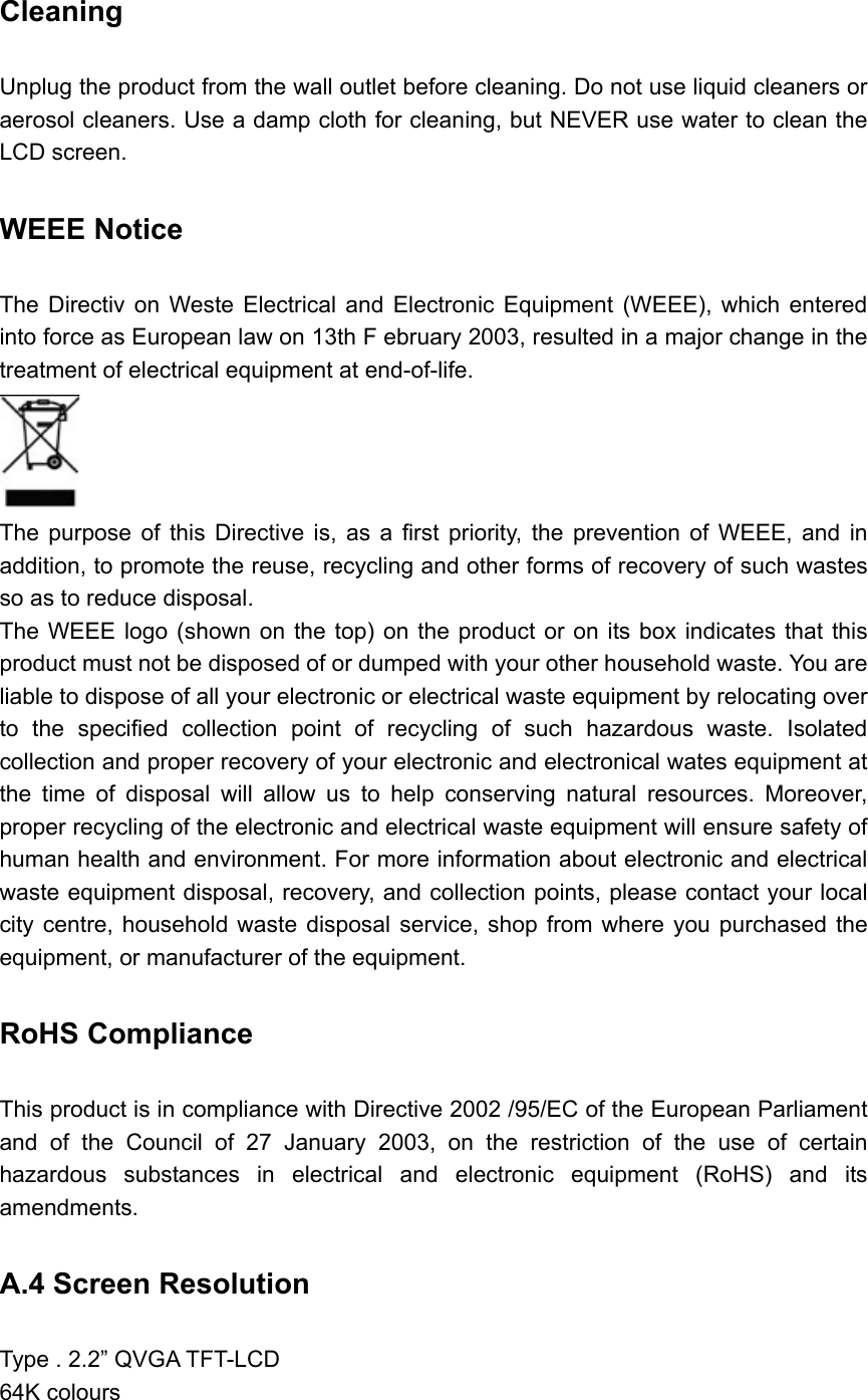 Cleaning  Unplug the product from the wall outlet before cleaning. Do not use liquid cleaners or aerosol cleaners. Use a damp cloth for cleaning, but NEVER use water to clean the LCD screen. WEEE Notice   The Directiv on Weste Electrical and Electronic Equipment (WEEE), which entered into force as European law on 13th F ebruary 2003, resulted in a major change in the treatment of electrical equipment at end-of-life.    The purpose of this Directive is, as a first priority, the prevention of WEEE, and in addition, to promote the reuse, recycling and other forms of recovery of such wastes so as to reduce disposal.   The WEEE logo (shown on the top) on the product or on its box indicates that this product must not be disposed of or dumped with your other household waste. You are liable to dispose of all your electronic or electrical waste equipment by relocating over to the specified collection point of recycling of such hazardous waste. Isolated collection and proper recovery of your electronic and electronical wates equipment at the time of disposal will allow us to help conserving natural resources. Moreover, proper recycling of the electronic and electrical waste equipment will ensure safety of human health and environment. For more information about electronic and electrical waste equipment disposal, recovery, and collection points, please contact your local city centre, household waste disposal service, shop from where you purchased the equipment, or manufacturer of the equipment. RoHS Compliance   This product is in compliance with Directive 2002 /95/EC of the European Parliament and of the Council of 27 January 2003, on the restriction of the use of certain hazardous substances in electrical and electronic equipment (RoHS) and its amendments. A.4 Screen Resolution   Type . 2.2” QVGA TFT-LCD 64K colours 