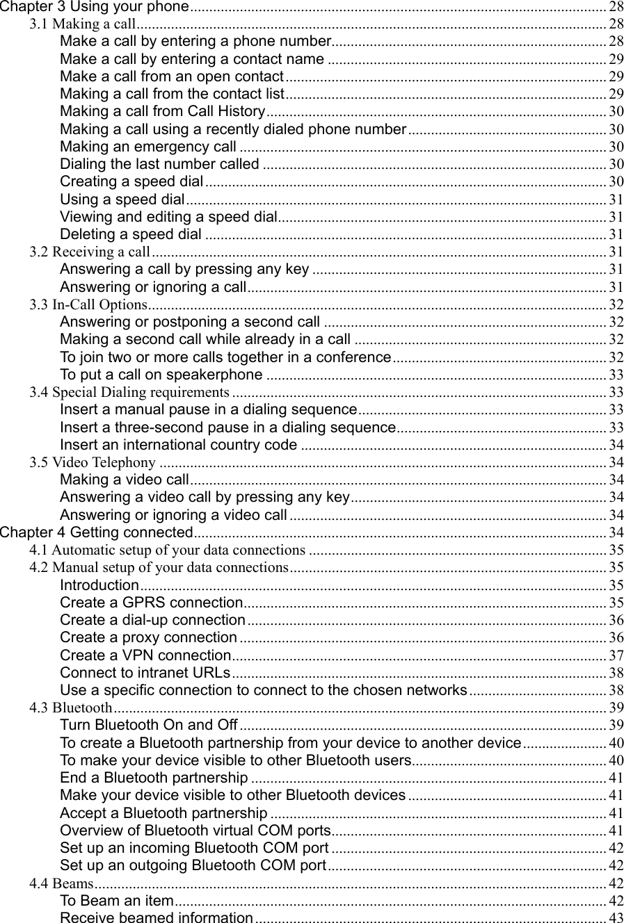 Chapter 3 Using your phone............................................................................................................. 28 3.1 Making a call........................................................................................................................... 28 Make a call by entering a phone number........................................................................ 28 Make a call by entering a contact name ......................................................................... 29 Make a call from an open contact.................................................................................... 29 Making a call from the contact list.................................................................................... 29 Making a call from Call History......................................................................................... 30 Making a call using a recently dialed phone number.................................................... 30 Making an emergency call ................................................................................................ 30 Dialing the last number called .......................................................................................... 30 Creating a speed dial ......................................................................................................... 30 Using a speed dial.............................................................................................................. 31 Viewing and editing a speed dial...................................................................................... 31 Deleting a speed dial ......................................................................................................... 31 3.2 Receiving a call....................................................................................................................... 31 Answering a call by pressing any key ............................................................................. 31 Answering or ignoring a call.............................................................................................. 31 3.3 In-Call Options........................................................................................................................ 32 Answering or postponing a second call .......................................................................... 32 Making a second call while already in a call .................................................................. 32 To join two or more calls together in a conference........................................................ 32 To put a call on speakerphone ......................................................................................... 33 3.4 Special Dialing requirements .................................................................................................. 33 Insert a manual pause in a dialing sequence................................................................. 33 Insert a three-second pause in a dialing sequence....................................................... 33 Insert an international country code ................................................................................ 34 3.5 Video Telephony ..................................................................................................................... 34 Making a video call............................................................................................................. 34 Answering a video call by pressing any key................................................................... 34 Answering or ignoring a video call ................................................................................... 34 Chapter 4 Getting connected............................................................................................................ 34 4.1 Automatic setup of your data connections .............................................................................. 35 4.2 Manual setup of your data connections................................................................................... 35 Introduction.......................................................................................................................... 35 Create a GPRS connection............................................................................................... 35 Create a dial-up connection.............................................................................................. 36 Create a proxy connection ................................................................................................ 36 Create a VPN connection.................................................................................................. 37 Connect to intranet URLs.................................................................................................. 38 Use a specific connection to connect to the chosen networks.................................... 38 4.3 Bluetooth................................................................................................................................. 39 Turn Bluetooth On and Off ................................................................................................ 39 To create a Bluetooth partnership from your device to another device...................... 40 To make your device visible to other Bluetooth users................................................... 40 End a Bluetooth partnership ............................................................................................. 41 Make your device visible to other Bluetooth devices .................................................... 41 Accept a Bluetooth partnership ........................................................................................ 41 Overview of Bluetooth virtual COM ports........................................................................ 41 Set up an incoming Bluetooth COM port ........................................................................ 42 Set up an outgoing Bluetooth COM port......................................................................... 42 4.4 Beams...................................................................................................................................... 42 To Beam an item................................................................................................................. 42 Receive beamed information............................................................................................ 43 
