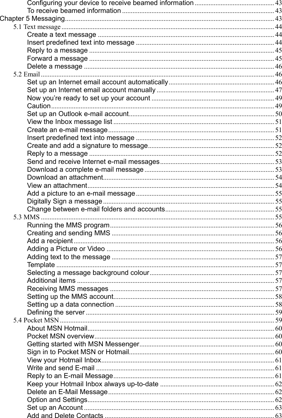 Configuring your device to receive beamed information .............................................. 43 To receive beamed information ........................................................................................ 43 Chapter 5 Messaging......................................................................................................................... 43 5.1 Text message ........................................................................................................................... 44 Create a text message ...................................................................................................... 44 Insert predefined text into message ................................................................................ 44 Reply to a message ........................................................................................................... 45 Forward a message ........................................................................................................... 45 Delete a message .............................................................................................................. 46 5.2 Email ....................................................................................................................................... 46 Set up an Internet email account automatically............................................................. 46 Set up an Internet email account manually .................................................................... 47 Now you’re ready to set up your account ....................................................................... 49 Caution................................................................................................................................. 49 Set up an Outlook e-mail account.................................................................................... 50 View the Inbox message list ............................................................................................. 51 Create an e-mail message................................................................................................ 51 Insert predefined text into message ................................................................................ 52 Create and add a signature to message......................................................................... 52 Reply to a message ........................................................................................................... 52 Send and receive Internet e-mail messages.................................................................. 53 Download a complete e-mail message ........................................................................... 53 Download an attachment................................................................................................... 54 View an attachment............................................................................................................ 54 Add a picture to an e-mail message................................................................................ 55 Digitally Sign a message................................................................................................... 55 Change between e-mail folders and accounts............................................................... 55 5.3 MMS ....................................................................................................................................... 55 Running the MMS program............................................................................................... 56 Creating and sending MMS .............................................................................................. 56 Add a recipient .................................................................................................................... 56 Adding a Picture or Video ................................................................................................. 56 Adding text to the message .............................................................................................. 57 Templa t e .............................................................................................................................. 57 Selecting a message background colour........................................................................ 57 Additional items .................................................................................................................. 57 Receiving MMS messages ............................................................................................... 57 Setting up the MMS account............................................................................................. 58 Setting up a data connection ............................................................................................ 58 Defining the server ............................................................................................................. 59 5.4 Pocket MSN ............................................................................................................................ 59 About MSN Hotmail............................................................................................................ 60 Pocket MSN overview........................................................................................................ 60 Getting started with MSN Messenger.............................................................................. 60 Sign in to Pocket MSN or Hotmail.................................................................................... 60 View your Hotmail Inbox.................................................................................................... 61 Write and send E-mail ....................................................................................................... 61 Reply to an E-mail Message............................................................................................. 61 Keep your Hotmail Inbox always up-to-date .................................................................. 62 Delete an E-Mail Message................................................................................................ 62 Option and Settings............................................................................................................ 62 Set up an Account .............................................................................................................. 63 Add and Delete Contacts .................................................................................................. 63 