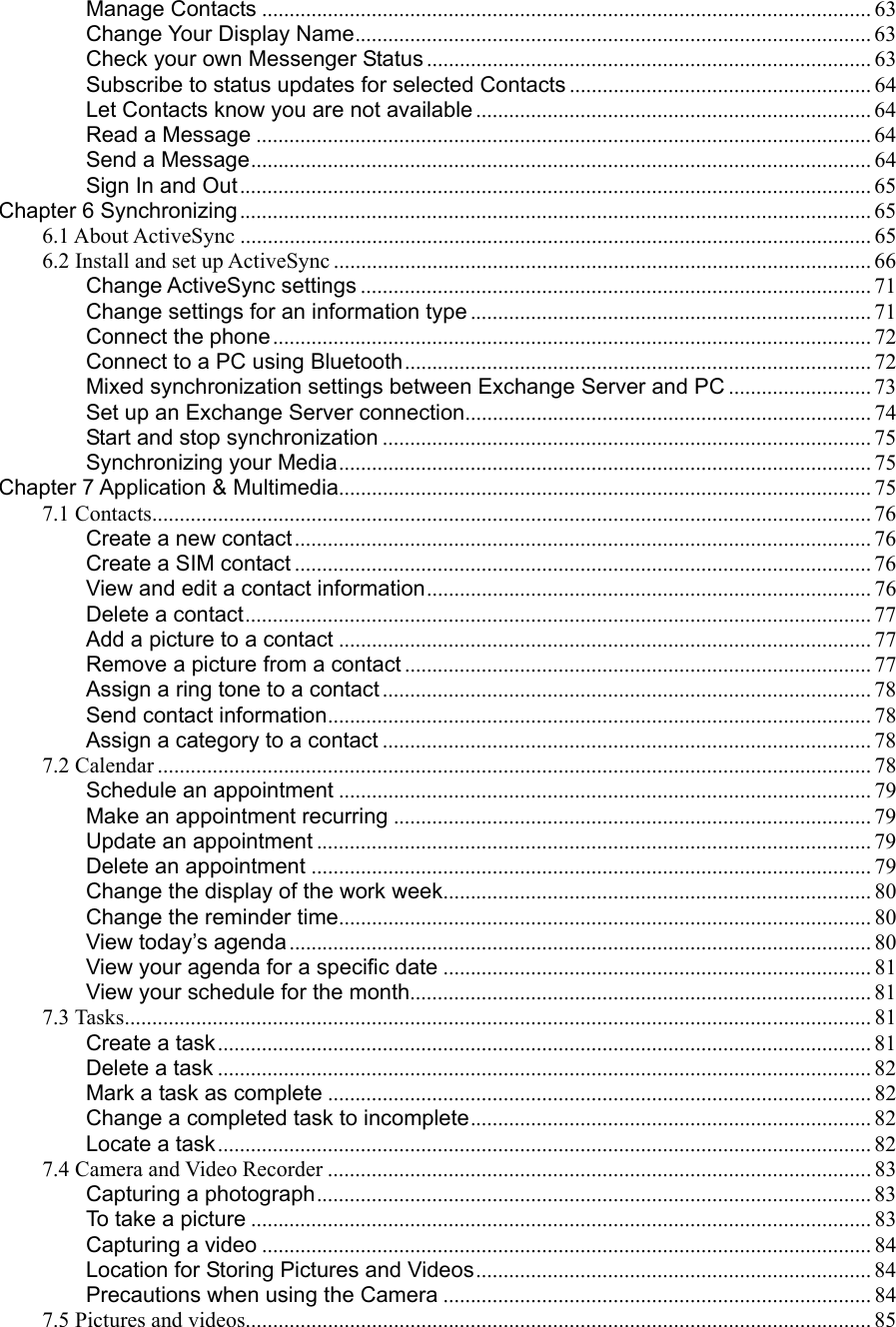 Manage Contacts ............................................................................................................... 63 Change Your Display Name.............................................................................................. 63 Check your own Messenger Status................................................................................. 63 Subscribe to status updates for selected Contacts ....................................................... 64 Let Contacts know you are not available ........................................................................ 64 Read a Message ................................................................................................................ 64 Send a Message................................................................................................................. 64 Sign In and Out................................................................................................................... 65 Chapter 6 Synchronizing................................................................................................................... 65 6.1 About ActiveSync ................................................................................................................... 65 6.2 Install and set up ActiveSync .................................................................................................. 66 Change ActiveSync settings ............................................................................................. 71 Change settings for an information type ......................................................................... 71 Connect the phone............................................................................................................. 72 Connect to a PC using Bluetooth..................................................................................... 72 Mixed synchronization settings between Exchange Server and PC .......................... 73 Set up an Exchange Server connection.......................................................................... 74 Start and stop synchronization ......................................................................................... 75 Synchronizing your Media................................................................................................. 75 Chapter 7 Application &amp; Multimedia................................................................................................. 75 7.1 Contacts................................................................................................................................... 76 Create a new contact ......................................................................................................... 76 Create a SIM contact ......................................................................................................... 76 View and edit a contact information................................................................................. 76 Delete a contact.................................................................................................................. 77 Add a picture to a contact ................................................................................................. 77 Remove a picture from a contact ..................................................................................... 77 Assign a ring tone to a contact ......................................................................................... 78 Send contact information................................................................................................... 78 Assign a category to a contact ......................................................................................... 78 7.2 Calendar .................................................................................................................................. 78 Schedule an appointment ................................................................................................. 79 Make an appointment recurring ....................................................................................... 79 Update an appointment ..................................................................................................... 79 Delete an appointment ...................................................................................................... 79 Change the display of the work week.............................................................................. 80 Change the reminder time................................................................................................. 80 View today’s agenda.......................................................................................................... 80 View your agenda for a specific date .............................................................................. 81 View your schedule for the month.................................................................................... 81 7.3 Tasks........................................................................................................................................ 81 Create a task....................................................................................................................... 81 Delete a task ....................................................................................................................... 82 Mark a task as complete ................................................................................................... 82 Change a completed task to incomplete......................................................................... 82 Locate a task....................................................................................................................... 82 7.4 Camera and Video Recorder ...................................................................................................83 Capturing a photograph..................................................................................................... 83 To take a picture ................................................................................................................. 83 Capturing a video ............................................................................................................... 84 Location for Storing Pictures and Videos........................................................................ 84 Precautions when using the Camera .............................................................................. 84 7.5 Pictures and videos.................................................................................................................. 85 
