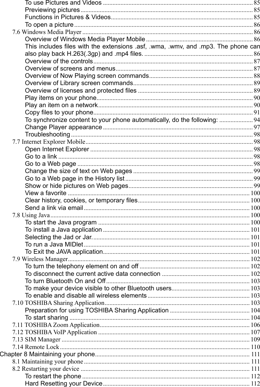 To use Pictures and Videos .............................................................................................. 85 Previewing pictures ............................................................................................................ 85 Functions in Pictures &amp; Videos......................................................................................... 85 To open a picture ................................................................................................................ 86 7.6 Windows Media Player ........................................................................................................... 86 Overview of Windows Media Player Mobile ................................................................... 86 This includes files with the extensions .asf, .wma, .wmv, and .mp3. The phone can also play back H.263(.3gp) and .mp4 files. .................................................................... 86 Overview of the controls.................................................................................................... 87 Overview of screens and menus...................................................................................... 87 Overview of Now Playing screen commands................................................................. 88 Overview of Library screen commands........................................................................... 89 Overview of licenses and protected files ........................................................................ 89 Play items on your phone.................................................................................................. 90 Play an item on a network................................................................................................. 90 Copy files to your phone.................................................................................................... 91 To synchronize content to your phone automatically, do the following: ..................... 94 Change Player appearance .............................................................................................. 97 Troubleshooting .................................................................................................................. 98 7.7 Internet Explorer Mobile......................................................................................................... 98 Open Internet Explorer ...................................................................................................... 98 Go to a link .......................................................................................................................... 98 Go to a Web page .............................................................................................................. 98 Change the size of text on Web pages ........................................................................... 99 Go to a Web page in the History list ................................................................................ 99 Show or hide pictures on Web pages.............................................................................. 99 View a favorite .................................................................................................................. 100 Clear history, cookies, or temporary files...................................................................... 100 Send a link via email ........................................................................................................ 100 7.8 Using Java............................................................................................................................. 100 To start the Java program ............................................................................................... 100 To install a Java application ............................................................................................ 101 Selecting the Jad or Jar................................................................................................... 101 To run a Java MIDlet ........................................................................................................ 101 To Exit the JAVA application............................................................................................ 101 7.9 Wireless Manager.................................................................................................................. 102 To turn the telephony element on and off ..................................................................... 102 To disconnect the current active data connection ....................................................... 102 To turn Bluetooth On and Off.......................................................................................... 103 To make your device visible to other Bluetooth users................................................. 103 To enable and disable all wireless elements ................................................................ 103 7.10 TOSHIBA Sharing Application........................................................................................... 103 Preparation for using TOSHIBA Sharing Application .................................................. 104 To start sharing ................................................................................................................. 104 7.11 TOSHIBA Zoom Application.............................................................................................. 106 7.12 TOSHIBA VoIP Application ............................................................................................... 107 7.13 SIM Manager ...................................................................................................................... 109 7.14 Remote Lock....................................................................................................................... 110 Chapter 8 Maintaining your phone................................................................................................. 111 8.1 Maintaining your phone ........................................................................................................ 111 8.2 Restarting your device .......................................................................................................... 111 To restart the phone ......................................................................................................... 112 Hard Resetting your Device............................................................................................ 112 