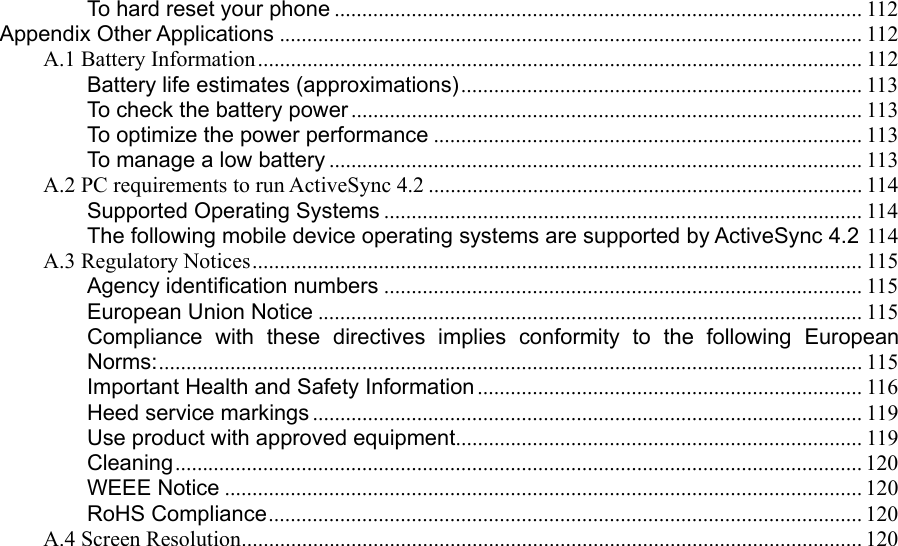 To hard reset your phone ................................................................................................ 112 Appendix Other Applications .......................................................................................................... 112 A.1 Battery Information.............................................................................................................. 112 Battery life estimates (approximations)......................................................................... 113 To check the battery power ............................................................................................. 113 To optimize the power performance .............................................................................. 113 To manage a low battery ................................................................................................. 113 A.2 PC requirements to run ActiveSync 4.2 ............................................................................... 114 Supported Operating Systems ....................................................................................... 114 The following mobile device operating systems are supported by ActiveSync 4.2 114 A.3 Regulatory Notices............................................................................................................... 115 Agency identification numbers ....................................................................................... 115 European Union Notice ................................................................................................... 115 Compliance with these directives implies conformity to the following European Norms:................................................................................................................................115 Important Health and Safety Information ...................................................................... 116 Heed service markings .................................................................................................... 119 Use product with approved equipment.......................................................................... 119 Cleaning............................................................................................................................. 120 WEEE Notice .................................................................................................................... 120 RoHS Compliance............................................................................................................ 120 A.4 Screen Resolution................................................................................................................. 120                          