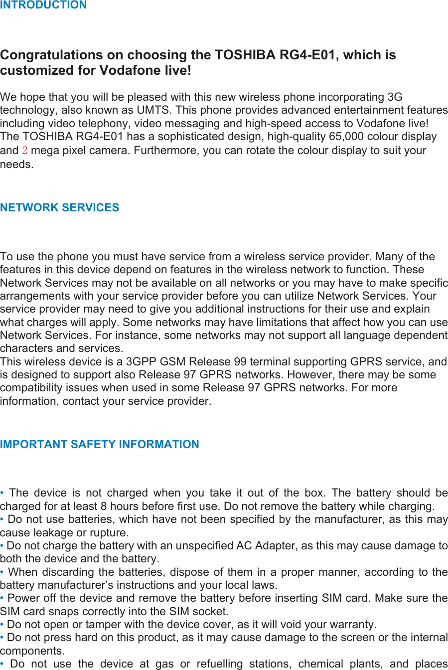 INTRODUCTION  Congratulations on choosing the TOSHIBA RG4-E01, which is customized for Vodafone live!  We hope that you will be pleased with this new wireless phone incorporating 3G technology, also known as UMTS. This phone provides advanced entertainment features including video telephony, video messaging and high-speed access to Vodafone live! The TOSHIBA RG4-E01 has a sophisticated design, high-quality 65,000 colour display and 2 mega pixel camera. Furthermore, you can rotate the colour display to suit your needs.  NETWORK SERVICES To use the phone you must have service from a wireless service provider. Many of the features in this device depend on features in the wireless network to function. These Network Services may not be available on all networks or you may have to make specific arrangements with your service provider before you can utilize Network Services. Your service provider may need to give you additional instructions for their use and explain what charges will apply. Some networks may have limitations that affect how you can use Network Services. For instance, some networks may not support all language dependent characters and services. This wireless device is a 3GPP GSM Release 99 terminal supporting GPRS service, and is designed to support also Release 97 GPRS networks. However, there may be some compatibility issues when used in some Release 97 GPRS networks. For more information, contact your service provider.  IMPORTANT SAFETY INFORMATION   •  The device is not charged when you take it out of the box. The battery should be charged for at least 8 hours before first use. Do not remove the battery while charging. • Do not use batteries, which have not been specified by the manufacturer, as this may cause leakage or rupture. • Do not charge the battery with an unspecified AC Adapter, as this may cause damage to both the device and the battery. • When discarding the batteries, dispose of them in a proper manner, according to the battery manufacturer’s instructions and your local laws.   • Power off the device and remove the battery before inserting SIM card. Make sure the SIM card snaps correctly into the SIM socket. • Do not open or tamper with the device cover, as it will void your warranty. • Do not press hard on this product, as it may cause damage to the screen or the internal components. •  Do not use the device at gas or refuelling stations, chemical plants, and places 