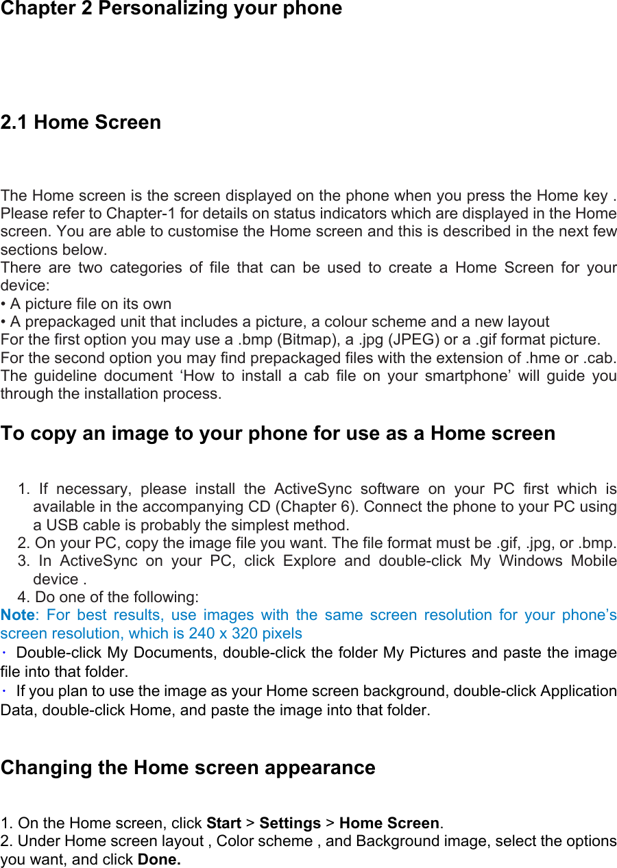 Chapter 2 Personalizing your phone  2.1 Home Screen    The Home screen is the screen displayed on the phone when you press the Home key . Please refer to Chapter-1 for details on status indicators which are displayed in the Home screen. You are able to customise the Home screen and this is described in the next few sections below.   There are two categories of file that can be used to create a Home Screen for your device:  • A picture file on its own   • A prepackaged unit that includes a picture, a colour scheme and a new layout   For the first option you may use a .bmp (Bitmap), a .jpg (JPEG) or a .gif format picture.   For the second option you may find prepackaged files with the extension of .hme or .cab. The guideline document ‘How to install a cab file on your smartphone’ will guide you through the installation process. To copy an image to your phone for use as a Home screen   1. If necessary, please install the ActiveSync software on your PC first which is available in the accompanying CD (Chapter 6). Connect the phone to your PC using a USB cable is probably the simplest method. 2. On your PC, copy the image file you want. The file format must be .gif, .jpg, or .bmp.   3. In ActiveSync on your PC, click Explore and double-click My Windows Mobile device .   4. Do one of the following: Note: For best results, use images with the same screen resolution for your phone’s screen resolution, which is 240 x 320 pixels •  Double-click My Documents, double-click the folder My Pictures and paste the image file into that folder.   •  If you plan to use the image as your Home screen background, double-click Application Data, double-click Home, and paste the image into that folder.    Changing the Home screen appearance   1. On the Home screen, click Start &gt; Settings &gt; Home Screen. 2. Under Home screen layout , Color scheme , and Background image, select the options you want, and click Done. 
