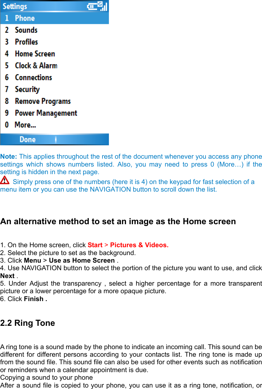   Note: This applies throughout the rest of the document whenever you access any phone settings which shows numbers listed. Also, you may need to press 0 (More…) if the setting is hidden in the next page.    Simply press one of the numbers (here it is 4) on the keypad for fast selection of a menu item or you can use the NAVIGATION button to scroll down the list.     An alternative method to set an image as the Home screen   1. On the Home screen, click Start &gt; Pictures &amp; Videos. 2. Select the picture to set as the background.   3. Click Menu &gt; Use as Home Screen .   4. Use NAVIGATION button to select the portion of the picture you want to use, and click Next .  5. Under Adjust the transparency , select a higher percentage for a more transparent picture or a lower percentage for a more opaque picture.   6. Click Finish .   2.2 Ring Tone   A ring tone is a sound made by the phone to indicate an incoming call. This sound can be different for different persons according to your contacts list. The ring tone is made up from the sound file. This sound file can also be used for other events such as notification or reminders when a calendar appointment is due. Copying a sound to your phone   After a sound file is copied to your phone, you can use it as a ring tone, notification, or 