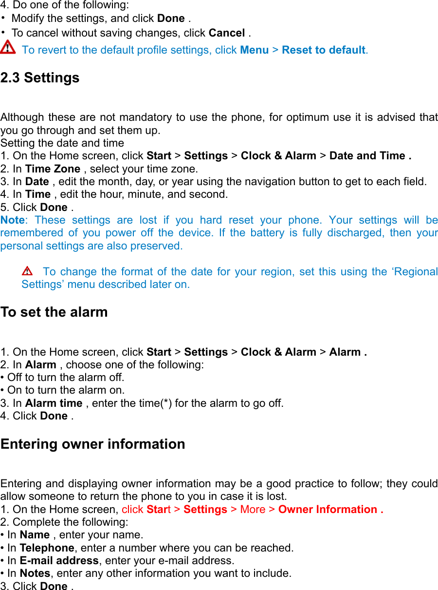 4. Do one of the following:   •  Modify the settings, and click Done .   •  To cancel without saving changes, click Cancel .   To revert to the default profile settings, click Menu &gt; Reset to default. 2.3 Settings   Although these are not mandatory to use the phone, for optimum use it is advised that you go through and set them up. Setting the date and time   1. On the Home screen, click Start &gt; Settings &gt; Clock &amp; Alarm &gt; Date and Time .   2. In Time Zone , select your time zone.   3. In Date , edit the month, day, or year using the navigation button to get to each field.   4. In Time , edit the hour, minute, and second.   5. Click Done .   Note: These settings are lost if you hard reset your phone. Your settings will be remembered of you power off the device. If the battery is fully discharged, then your personal settings are also preserved.    To change the format of the date for your region, set this using the ‘Regional Settings’ menu described later on. To set the alarm   1. On the Home screen, click Start &gt; Settings &gt; Clock &amp; Alarm &gt; Alarm .   2. In Alarm , choose one of the following:   • Off to turn the alarm off.   • On to turn the alarm on.   3. In Alarm time , enter the time(*) for the alarm to go off.   4. Click Done .  Entering owner information   Entering and displaying owner information may be a good practice to follow; they could allow someone to return the phone to you in case it is lost.   1. On the Home screen, click Start &gt; Settings &gt; More &gt; Owner Information .   2. Complete the following:   • In Name , enter your name.   • In Telephone, enter a number where you can be reached.   • In E-mail address, enter your e-mail address.   • In Notes, enter any other information you want to include.   3. Click Done .   