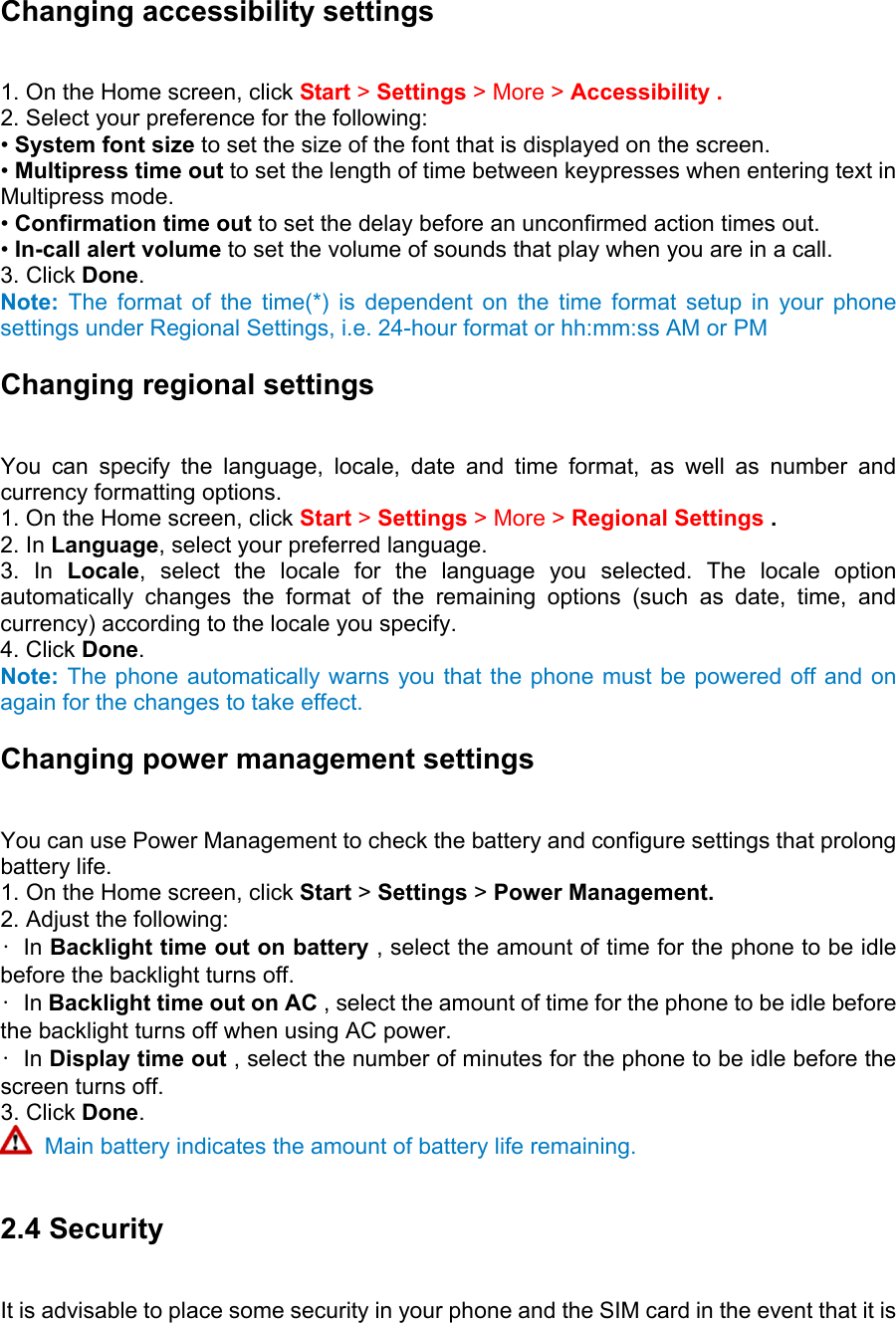 Changing accessibility settings   1. On the Home screen, click Start &gt; Settings &gt; More &gt; Accessibility .   2. Select your preference for the following:   • System font size to set the size of the font that is displayed on the screen.   • Multipress time out to set the length of time between keypresses when entering text in Multipress mode.   • Confirmation time out to set the delay before an unconfirmed action times out.   • In-call alert volume to set the volume of sounds that play when you are in a call.   3. Click Done.  Note: The format of the time(*) is dependent on the time format setup in your phone settings under Regional Settings, i.e. 24-hour format or hh:mm:ss AM or PM Changing regional settings   You can specify the language, locale, date and time format, as well as number and currency formatting options.   1. On the Home screen, click Start &gt; Settings &gt; More &gt; Regional Settings .  2. In Language, select your preferred language.   3. In Locale, select the locale for the language you selected. The locale option automatically changes the format of the remaining options (such as date, time, and currency) according to the locale you specify.   4. Click Done. Note: The phone automatically warns you that the phone must be powered off and on again for the changes to take effect. Changing power management settings   You can use Power Management to check the battery and configure settings that prolong battery life.   1. On the Home screen, click Start &gt; Settings &gt; Power Management. 2. Adjust the following:   • In Backlight time out on battery , select the amount of time for the phone to be idle before the backlight turns off.   • In Backlight time out on AC , select the amount of time for the phone to be idle before the backlight turns off when using AC power.   • In Display time out , select the number of minutes for the phone to be idle before the screen turns off.   3. Click Done.   Main battery indicates the amount of battery life remaining.  2.4 Security   It is advisable to place some security in your phone and the SIM card in the event that it is 