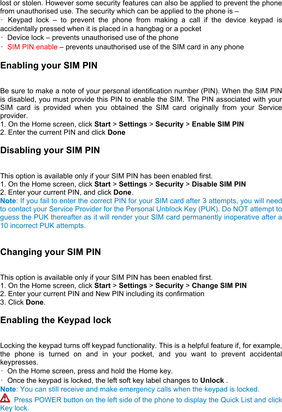 lost or stolen. However some security features can also be applied to prevent the phone from unauthorised use. The security which can be applied to the phone is –   • Keypad lock – to prevent the phone from making a call if the device keypad is accidentally pressed when it is placed in a hangbag or a pocket   •  Device lock – prevents unauthorised use of the phone   •  SIM PIN enable – prevents unauthorised use of the SIM card in any phone Enabling your SIM PIN   Be sure to make a note of your personal identification number (PIN). When the SIM PIN is disabled, you must provide this PIN to enable the SIM. The PIN associated with your SIM card is provided when you obtained the SIM card originally from your Service provider.  1. On the Home screen, click Start &gt; Settings &gt; Security &gt; Enable SIM PIN 2. Enter the current PIN and click Done Disabling your SIM PIN   This option is available only if your SIM PIN has been enabled first.   1. On the Home screen, click Start &gt; Settings &gt; Security &gt; Disable SIM PIN 2. Enter your current PIN, and click Done.  Note: If you fail to enter the correct PIN for your SIM card after 3 attempts, you will need to contact your Service Provider for the Personal Unblock Key (PUK). Do NOT attempt to guess the PUK thereafter as it will render your SIM card permanently inoperative after a 10 incorrect PUK attempts.  Changing your SIM PIN   This option is available only if your SIM PIN has been enabled first.   1. On the Home screen, click Start &gt; Settings &gt; Security &gt; Change SIM PIN 2. Enter your current PIN and New PIN including its confirmation   3. Click Done.  Enabling the Keypad lock   Locking the keypad turns off keypad functionality. This is a helpful feature if, for example, the phone is turned on and in your pocket, and you want to prevent accidental keypresses.  •  On the Home screen, press and hold the Home key.   •  Once the keypad is locked, the left soft key label changes to Unlock .  Note: You can still receive and make emergency calls when the keypad is locked.  Press POWER button on the left side of the phone to display the Quick List and click Key lock.  