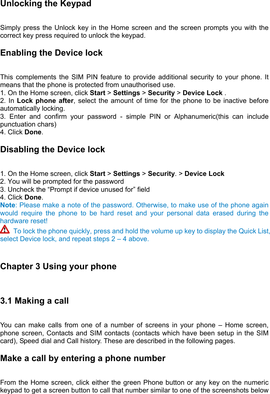 Unlocking the Keypad   Simply press the Unlock key in the Home screen and the screen prompts you with the correct key press required to unlock the keypad. Enabling the Device lock   This complements the SIM PIN feature to provide additional security to your phone. It means that the phone is protected from unauthorised use.   1. On the Home screen, click Start &gt; Settings &gt; Security &gt; Device Lock .   2. In Lock phone after, select the amount of time for the phone to be inactive before automatically locking.   3. Enter and confirm your password - simple PIN or Alphanumeric(this can include punctuation chars)   4. Click Done.  Disabling the Device lock   1. On the Home screen, click Start &gt; Settings &gt; Security. &gt; Device Lock 2. You will be prompted for the password   3. Uncheck the “Prompt if device unused for” field   4. Click Done.  Note: Please make a note of the password. Otherwise, to make use of the phone again would require the phone to be hard reset and your personal data erased during the hardware reset!  To lock the phone quickly, press and hold the volume up key to display the Quick List, select Device lock, and repeat steps 2 – 4 above.  Chapter 3 Using your phone 3.1 Making a call   You can make calls from one of a number of screens in your phone – Home screen, phone screen, Contacts and SIM contacts (contacts which have been setup in the SIM card), Speed dial and Call history. These are described in the following pages. Make a call by entering a phone number   From the Home screen, click either the green Phone button or any key on the numeric keypad to get a screen button to call that number similar to one of the screenshots below 