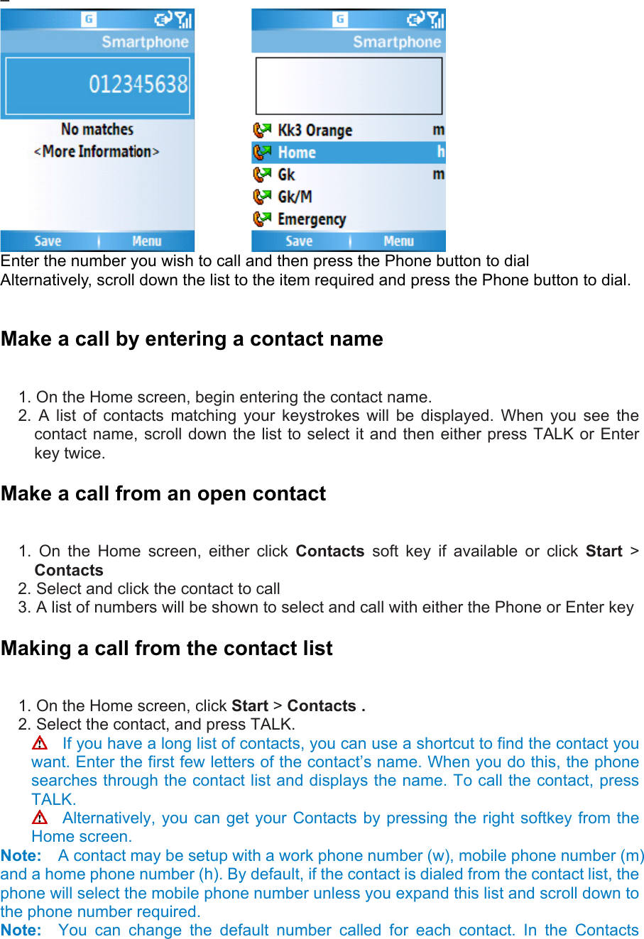 –           Enter the number you wish to call and then press the Phone button to dial   Alternatively, scroll down the list to the item required and press the Phone button to dial.  Make a call by entering a contact name   1. On the Home screen, begin entering the contact name.   2. A list of contacts matching your keystrokes will be displayed. When you see the contact name, scroll down the list to select it and then either press TALK or Enter key twice. Make a call from an open contact   1. On the Home screen, either click Contacts soft key if available or click Start &gt; Contacts 2. Select and click the contact to call   3. A list of numbers will be shown to select and call with either the Phone or Enter key Making a call from the contact list   1. On the Home screen, click Start &gt; Contacts .   2. Select the contact, and press TALK.     If you have a long list of contacts, you can use a shortcut to find the contact you want. Enter the first few letters of the contact’s name. When you do this, the phone searches through the contact list and displays the name. To call the contact, press TALK.   Alternatively, you can get your Contacts by pressing the right softkey from the Home screen. Note:    A contact may be setup with a work phone number (w), mobile phone number (m) and a home phone number (h). By default, if the contact is dialed from the contact list, the phone will select the mobile phone number unless you expand this list and scroll down to the phone number required. Note:  You can change the default number called for each contact. In the Contacts 