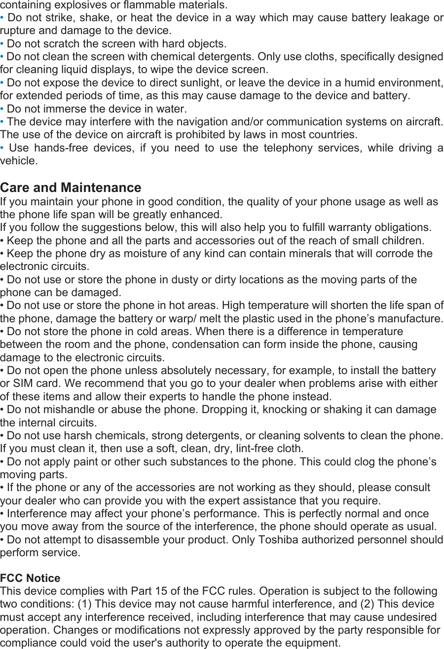 containing explosives or flammable materials. • Do not strike, shake, or heat the device in a way which may cause battery leakage or rupture and damage to the device. • Do not scratch the screen with hard objects. • Do not clean the screen with chemical detergents. Only use cloths, specifically designed for cleaning liquid displays, to wipe the device screen. • Do not expose the device to direct sunlight, or leave the device in a humid environment, for extended periods of time, as this may cause damage to the device and battery. • Do not immerse the device in water. • The device may interfere with the navigation and/or communication systems on aircraft. The use of the device on aircraft is prohibited by laws in most countries. •  Use hands-free devices, if you need to use the telephony services, while driving a vehicle.  Care and Maintenance If you maintain your phone in good condition, the quality of your phone usage as well as the phone life span will be greatly enhanced. If you follow the suggestions below, this will also help you to fulfill warranty obligations. • Keep the phone and all the parts and accessories out of the reach of small children. • Keep the phone dry as moisture of any kind can contain minerals that will corrode the electronic circuits. • Do not use or store the phone in dusty or dirty locations as the moving parts of the phone can be damaged. • Do not use or store the phone in hot areas. High temperature will shorten the life span of the phone, damage the battery or warp/ melt the plastic used in the phone’s manufacture. • Do not store the phone in cold areas. When there is a difference in temperature between the room and the phone, condensation can form inside the phone, causing damage to the electronic circuits. • Do not open the phone unless absolutely necessary, for example, to install the battery or SIM card. We recommend that you go to your dealer when problems arise with either of these items and allow their experts to handle the phone instead. • Do not mishandle or abuse the phone. Dropping it, knocking or shaking it can damage the internal circuits. • Do not use harsh chemicals, strong detergents, or cleaning solvents to clean the phone. If you must clean it, then use a soft, clean, dry, lint-free cloth. • Do not apply paint or other such substances to the phone. This could clog the phone’s moving parts. • If the phone or any of the accessories are not working as they should, please consult your dealer who can provide you with the expert assistance that you require. • Interference may affect your phone’s performance. This is perfectly normal and once you move away from the source of the interference, the phone should operate as usual. • Do not attempt to disassemble your product. Only Toshiba authorized personnel should perform service.  FCC Notice This device complies with Part 15 of the FCC rules. Operation is subject to the following two conditions: (1) This device may not cause harmful interference, and (2) This device must accept any interference received, including interference that may cause undesired operation. Changes or modifications not expressly approved by the party responsible for compliance could void the user&apos;s authority to operate the equipment. 