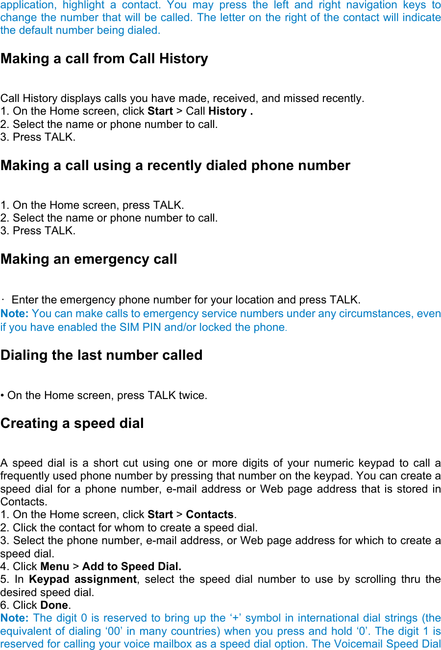 application, highlight a contact. You may press the left and right navigation keys to change the number that will be called. The letter on the right of the contact will indicate the default number being dialed. Making a call from Call History   Call History displays calls you have made, received, and missed recently.   1. On the Home screen, click Start &gt; Call History .   2. Select the name or phone number to call.   3. Press TALK.   Making a call using a recently dialed phone number   1. On the Home screen, press TALK.   2. Select the name or phone number to call.   3. Press TALK. Making an emergency call   •  Enter the emergency phone number for your location and press TALK.   Note: You can make calls to emergency service numbers under any circumstances, even if you have enabled the SIM PIN and/or locked the phone. Dialing the last number called   • On the Home screen, press TALK twice. Creating a speed dial   A speed dial is a short cut using one or more digits of your numeric keypad to call a frequently used phone number by pressing that number on the keypad. You can create a speed dial for a phone number, e-mail address or Web page address that is stored in Contacts.  1. On the Home screen, click Start &gt; Contacts.  2. Click the contact for whom to create a speed dial.   3. Select the phone number, e-mail address, or Web page address for which to create a speed dial. 4. Click Menu &gt; Add to Speed Dial.  5. In Keypad assignment, select the speed dial number to use by scrolling thru the desired speed dial.   6. Click Done. Note: The digit 0 is reserved to bring up the ‘+’ symbol in international dial strings (the equivalent of dialing ‘00’ in many countries) when you press and hold ‘0’. The digit 1 is reserved for calling your voice mailbox as a speed dial option. The Voicemail Speed Dial 