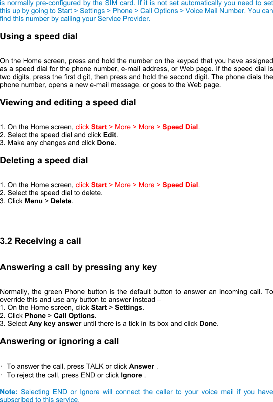 is normally pre-configured by the SIM card. If it is not set automatically you need to set this up by going to Start &gt; Settings &gt; Phone &gt; Call Options &gt; Voice Mail Number. You can find this number by calling your Service Provider. Using a speed dial   On the Home screen, press and hold the number on the keypad that you have assigned as a speed dial for the phone number, e-mail address, or Web page. If the speed dial is two digits, press the first digit, then press and hold the second digit. The phone dials the phone number, opens a new e-mail message, or goes to the Web page. Viewing and editing a speed dial   1. On the Home screen, click Start &gt; More &gt; More &gt; Speed Dial.  2. Select the speed dial and click Edit.  3. Make any changes and click Done. Deleting a speed dial   1. On the Home screen, click Start &gt; More &gt; More &gt; Speed Dial.   2. Select the speed dial to delete.   3. Click Menu &gt; Delete.      3.2 Receiving a call Answering a call by pressing any key   Normally, the green Phone button is the default button to answer an incoming call. To override this and use any button to answer instead –   1. On the Home screen, click Start &gt; Settings.  2. Click Phone &gt; Call Options.  3. Select Any key answer until there is a tick in its box and click Done.  Answering or ignoring a call   •  To answer the call, press TALK or click Answer .   •  To reject the call, press END or click Ignore .    Note: Selecting END or Ignore will connect the caller to your voice mail if you have subscribed to this service. 