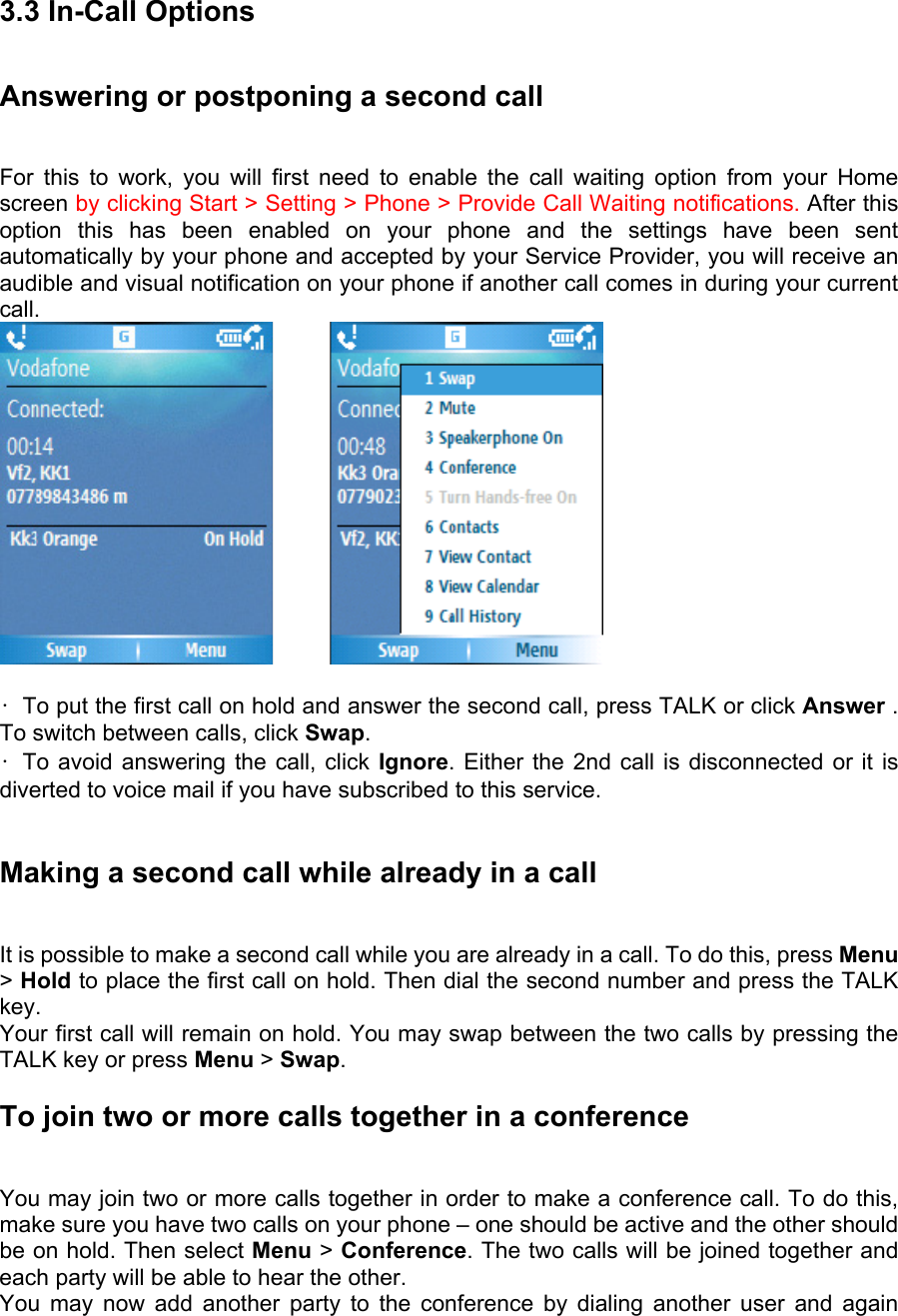 3.3 In-Call Options Answering or postponing a second call   For this to work, you will first need to enable the call waiting option from your Home screen by clicking Start &gt; Setting &gt; Phone &gt; Provide Call Waiting notifications. After this option this has been enabled on your phone and the settings have been sent automatically by your phone and accepted by your Service Provider, you will receive an audible and visual notification on your phone if another call comes in during your current call.          •  To put the first call on hold and answer the second call, press TALK or click Answer . To switch between calls, click Swap.  • To avoid answering the call, click Ignore. Either the 2nd call is disconnected or it is diverted to voice mail if you have subscribed to this service.  Making a second call while already in a call   It is possible to make a second call while you are already in a call. To do this, press Menu &gt; Hold to place the first call on hold. Then dial the second number and press the TALK key.  Your first call will remain on hold. You may swap between the two calls by pressing the TALK key or press Menu &gt; Swap.  To join two or more calls together in a conference   You may join two or more calls together in order to make a conference call. To do this, make sure you have two calls on your phone – one should be active and the other should be on hold. Then select Menu &gt; Conference. The two calls will be joined together and each party will be able to hear the other.   You may now add another party to the conference by dialing another user and again 