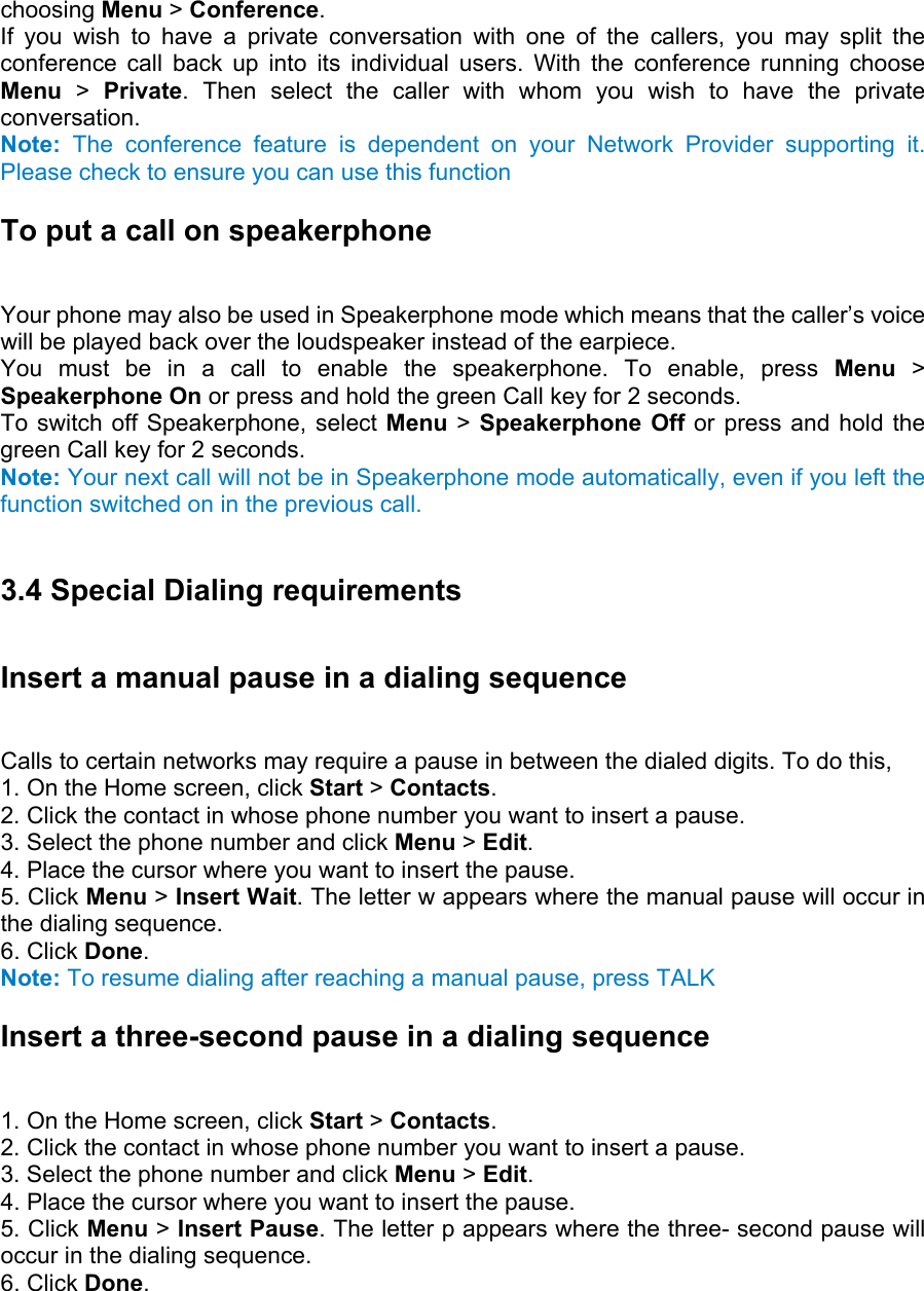 choosing Menu &gt; Conference.  If you wish to have a private conversation with one of the callers, you may split the conference call back up into its individual users. With the conference running choose Menu &gt; Private. Then select the caller with whom you wish to have the private conversation. Note: The conference feature is dependent on your Network Provider supporting it. Please check to ensure you can use this function To put a call on speakerphone   Your phone may also be used in Speakerphone mode which means that the caller’s voice will be played back over the loudspeaker instead of the earpiece.   You must be in a call to enable the speakerphone. To enable, press Menu &gt; Speakerphone On or press and hold the green Call key for 2 seconds.   To switch off Speakerphone, select Menu &gt; Speakerphone Off or press and hold the green Call key for 2 seconds. Note: Your next call will not be in Speakerphone mode automatically, even if you left the function switched on in the previous call.  3.4 Special Dialing requirements Insert a manual pause in a dialing sequence   Calls to certain networks may require a pause in between the dialed digits. To do this,   1. On the Home screen, click Start &gt; Contacts.  2. Click the contact in whose phone number you want to insert a pause.   3. Select the phone number and click Menu &gt; Edit.  4. Place the cursor where you want to insert the pause.   5. Click Menu &gt; Insert Wait. The letter w appears where the manual pause will occur in the dialing sequence.   6. Click Done.  Note: To resume dialing after reaching a manual pause, press TALK Insert a three-second pause in a dialing sequence   1. On the Home screen, click Start &gt; Contacts.  2. Click the contact in whose phone number you want to insert a pause.   3. Select the phone number and click Menu &gt; Edit.  4. Place the cursor where you want to insert the pause.   5. Click Menu &gt; Insert Pause. The letter p appears where the three- second pause will occur in the dialing sequence.   6. Click Done. 