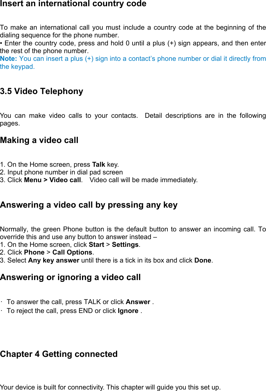 Insert an international country code   To make an international call you must include a country code at the beginning of the dialing sequence for the phone number.   • Enter the country code, press and hold 0 until a plus (+) sign appears, and then enter the rest of the phone number.   Note: You can insert a plus (+) sign into a contact’s phone number or dial it directly from the keypad.  3.5 Video Telephony You can make video calls to your contacts.  Detail descriptions are in the following pages. Making a video call 1. On the Home screen, press Talk key.  2. Input phone number in dial pad screen 3. Click Menu &gt; Video call.    Video call will be made immediately.    Answering a video call by pressing any key   Normally, the green Phone button is the default button to answer an incoming call. To override this and use any button to answer instead –   1. On the Home screen, click Start &gt; Settings.  2. Click Phone &gt; Call Options.  3. Select Any key answer until there is a tick in its box and click Done.  Answering or ignoring a video call   •  To answer the call, press TALK or click Answer .   •  To reject the call, press END or click Ignore .      Chapter 4 Getting connected Your device is built for connectivity. This chapter will guide you this set up. 