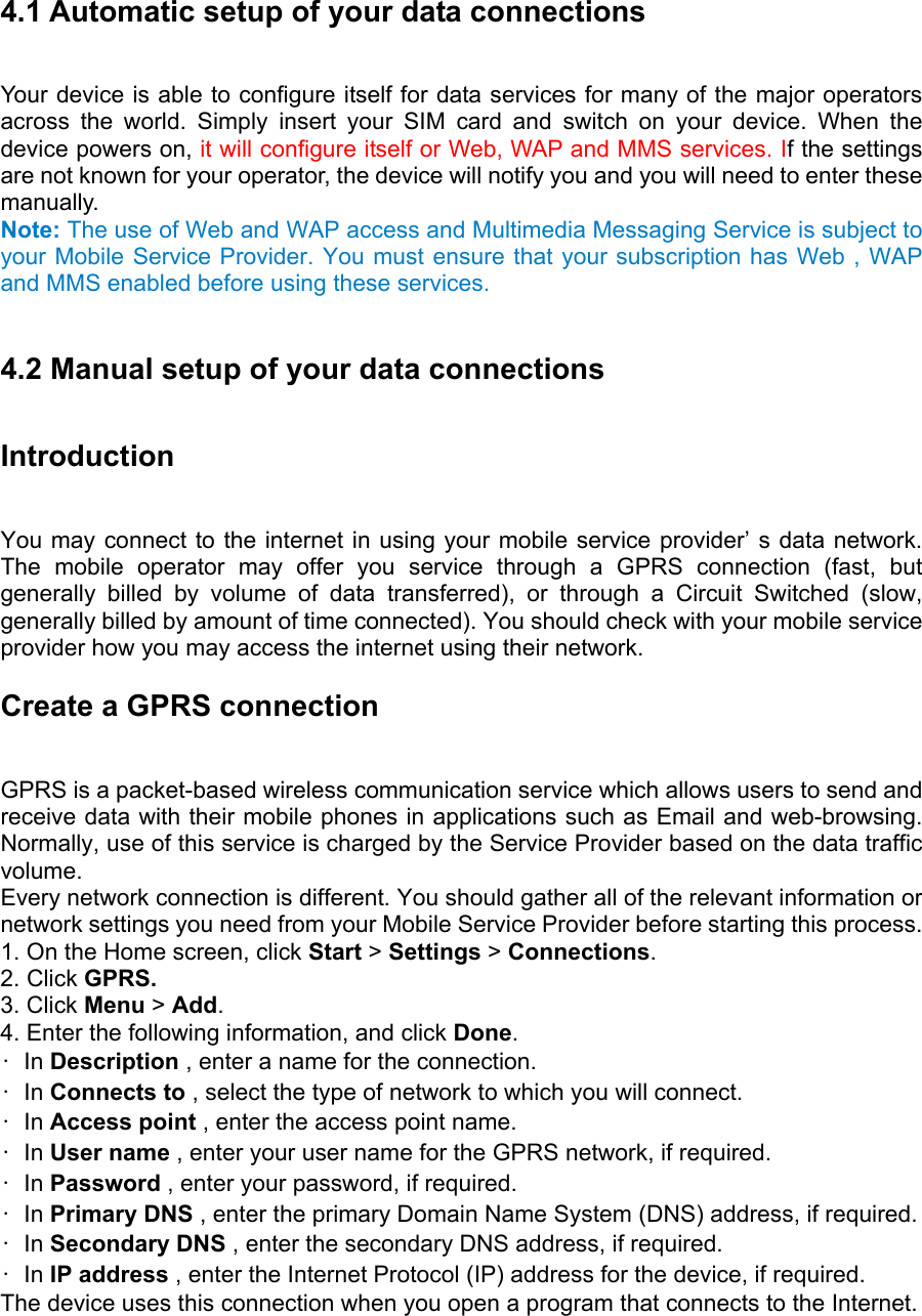 4.1 Automatic setup of your data connections   Your device is able to configure itself for data services for many of the major operators across the world. Simply insert your SIM card and switch on your device. When the device powers on, it will configure itself or Web, WAP and MMS services. If the settings are not known for your operator, the device will notify you and you will need to enter these manually. Note: The use of Web and WAP access and Multimedia Messaging Service is subject to your Mobile Service Provider. You must ensure that your subscription has Web , WAP and MMS enabled before using these services.  4.2 Manual setup of your data connections Introduction  You may connect to the internet in using your mobile service provider’ s data network. The mobile operator may offer you service through a GPRS connection (fast, but generally billed by volume of data transferred), or through a Circuit Switched (slow, generally billed by amount of time connected). You should check with your mobile service provider how you may access the internet using their network. Create a GPRS connection   GPRS is a packet-based wireless communication service which allows users to send and receive data with their mobile phones in applications such as Email and web-browsing. Normally, use of this service is charged by the Service Provider based on the data traffic volume.  Every network connection is different. You should gather all of the relevant information or network settings you need from your Mobile Service Provider before starting this process.   1. On the Home screen, click Start &gt; Settings &gt; Connections.  2. Click GPRS.  3. Click Menu &gt; Add.  4. Enter the following information, and click Done.  • In Description , enter a name for the connection.   • In Connects to , select the type of network to which you will connect.   • In Access point , enter the access point name.   • In User name , enter your user name for the GPRS network, if required.   • In Password , enter your password, if required.   • In Primary DNS , enter the primary Domain Name System (DNS) address, if required.   • In Secondary DNS , enter the secondary DNS address, if required.   • In IP address , enter the Internet Protocol (IP) address for the device, if required.   The device uses this connection when you open a program that connects to the Internet. 