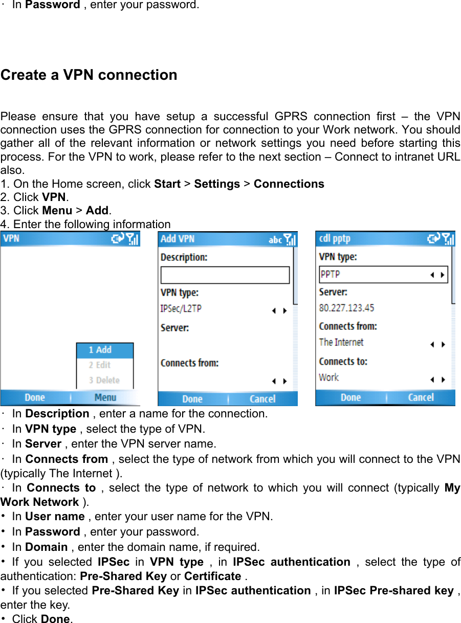 • In Password , enter your password.      Create a VPN connection   Please ensure that you have setup a successful GPRS connection first – the VPN connection uses the GPRS connection for connection to your Work network. You should gather all of the relevant information or network settings you need before starting this process. For the VPN to work, please refer to the next section – Connect to intranet URL also.  1. On the Home screen, click Start &gt; Settings &gt; Connections   2. Click VPN.  3. Click Menu &gt; Add.  4. Enter the following information            • In Description , enter a name for the connection.   • In VPN type , select the type of VPN.   • In Server , enter the VPN server name.   • In Connects from , select the type of network from which you will connect to the VPN (typically The Internet ).   • In Connects to , select the type of network to which you will connect (typically My Work Network ).  • In User name , enter your user name for the VPN.   • In Password , enter your password.   • In Domain , enter the domain name, if required.   • If you selected IPSec in VPN type , in IPSec authentication , select the type of authentication: Pre-Shared Key or Certificate .  •  If you selected Pre-Shared Key in IPSec authentication , in IPSec Pre-shared key , enter the key.   • Click Done.  