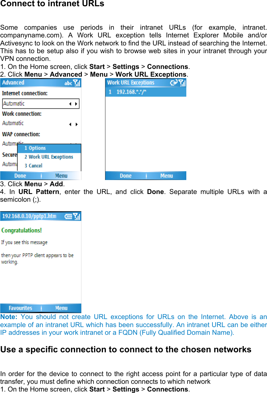 Connect to intranet URLs   Some companies use periods in their intranet URLs (for example, intranet. companyname.com). A Work URL exception tells Internet Explorer Mobile and/or Activesync to look on the Work network to find the URL instead of searching the Internet. This has to be setup also if you wish to browse web sites in your intranet through your VPN connection.   1. On the Home screen, click Start &gt; Settings &gt; Connections.  2. Click Menu &gt; Advanced &gt; Menu &gt; Work URL Exceptions.          3. Click Menu &gt; Add.  4. In URL Pattern, enter the URL, and click Done. Separate multiple URLs with a semicolon (;).     Note: You should not create URL exceptions for URLs on the Internet. Above is an example of an intranet URL which has been successfully. An intranet URL can be either IP addresses in your work intranet or a FQDN (Fully Qualified Domain Name). Use a specific connection to connect to the chosen networks   In order for the device to connect to the right access point for a particular type of data transfer, you must define which connection connects to which network   1. On the Home screen, click Start &gt; Settings &gt; Connections.  